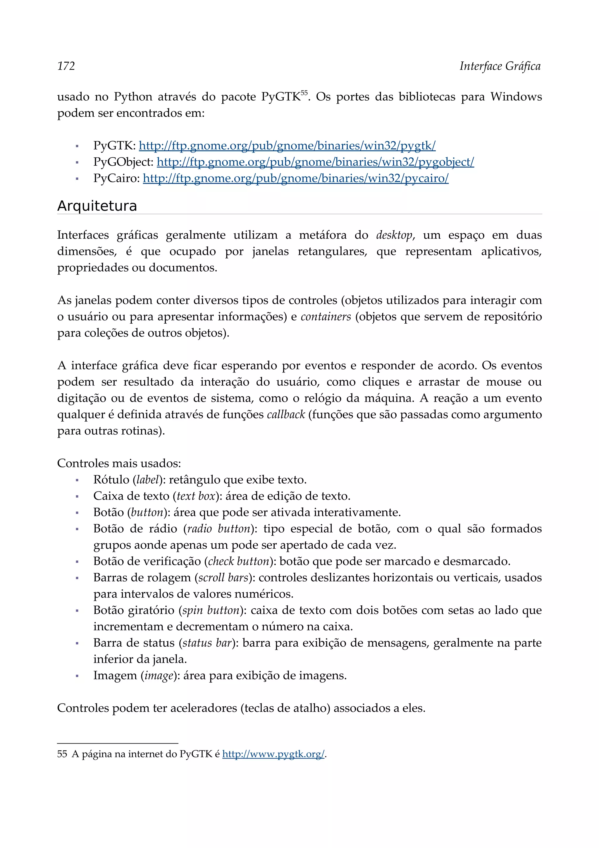 172 Interface Gráfica
usado no Python através do pacote PyGTK55
. Os portes das bibliotecas para Windows
podem ser encontrados em:
▪ PyGTK: http://ftp.gnome.org/pub/gnome/binaries/win32/pygtk/
▪ PyGObject: http://ftp.gnome.org/pub/gnome/binaries/win32/pygobject/
▪ PyCairo: http://ftp.gnome.org/pub/gnome/binaries/win32/pycairo/
Arquitetura
Interfaces gráficas geralmente utilizam a metáfora do desktop, um espaço em duas
dimensões, é que ocupado por janelas retangulares, que representam aplicativos,
propriedades ou documentos.
As janelas podem conter diversos tipos de controles (objetos utilizados para interagir com
o usuário ou para apresentar informações) e containers (objetos que servem de repositório
para coleções de outros objetos).
A interface gráfica deve ficar esperando por eventos e responder de acordo. Os eventos
podem ser resultado da interação do usuário, como cliques e arrastar de mouse ou
digitação ou de eventos de sistema, como o relógio da máquina. A reação a um evento
qualquer é definida através de funções callback (funções que são passadas como argumento
para outras rotinas).
Controles mais usados:
▪ Rótulo (label): retângulo que exibe texto.
▪ Caixa de texto (text box): área de edição de texto.
▪ Botão (button): área que pode ser ativada interativamente.
▪ Botão de rádio (radio button): tipo especial de botão, com o qual são formados
grupos aonde apenas um pode ser apertado de cada vez.
▪ Botão de verificação (check button): botão que pode ser marcado e desmarcado.
▪ Barras de rolagem (scroll bars): controles deslizantes horizontais ou verticais, usados
para intervalos de valores numéricos.
▪ Botão giratório (spin button): caixa de texto com dois botões com setas ao lado que
incrementam e decrementam o número na caixa.
▪ Barra de status (status bar): barra para exibição de mensagens, geralmente na parte
inferior da janela.
▪ Imagem (image): área para exibição de imagens.
Controles podem ter aceleradores (teclas de atalho) associados a eles.
55 A página na internet do PyGTK é http://www.pygtk.org/.
 