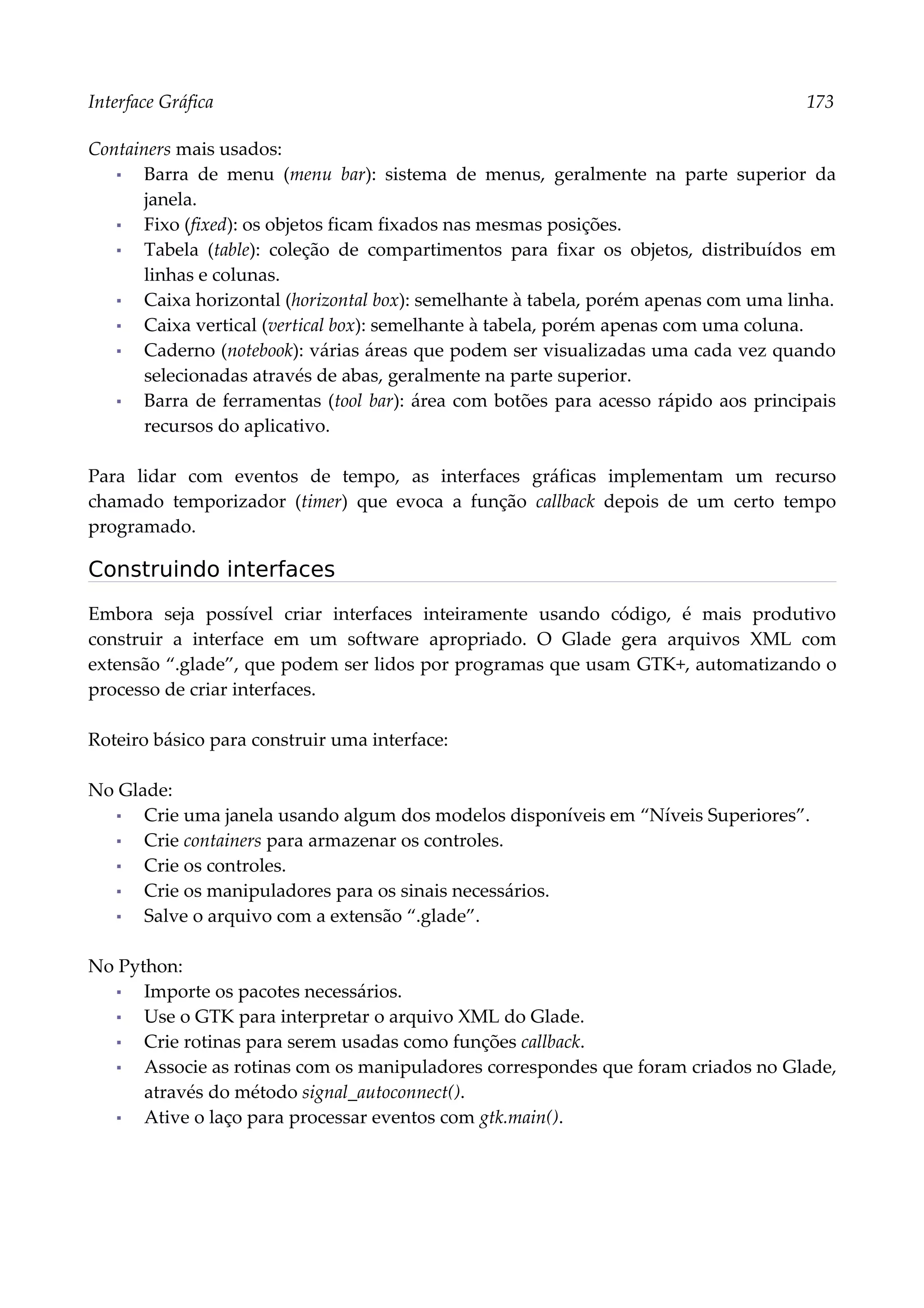 Interface Gráfica 173
Containers mais usados:
▪ Barra de menu (menu bar): sistema de menus, geralmente na parte superior da
janela.
▪ Fixo (fixed): os objetos ficam fixados nas mesmas posições.
▪ Tabela (table): coleção de compartimentos para fixar os objetos, distribuídos em
linhas e colunas.
▪ Caixa horizontal (horizontal box): semelhante à tabela, porém apenas com uma linha.
▪ Caixa vertical (vertical box): semelhante à tabela, porém apenas com uma coluna.
▪ Caderno (notebook): várias áreas que podem ser visualizadas uma cada vez quando
selecionadas através de abas, geralmente na parte superior.
▪ Barra de ferramentas (tool bar): área com botões para acesso rápido aos principais
recursos do aplicativo.
Para lidar com eventos de tempo, as interfaces gráficas implementam um recurso
chamado temporizador (timer) que evoca a função callback depois de um certo tempo
programado.
Construindo interfaces
Embora seja possível criar interfaces inteiramente usando código, é mais produtivo
construir a interface em um software apropriado. O Glade gera arquivos XML com
extensão “.glade”, que podem ser lidos por programas que usam GTK+, automatizando o
processo de criar interfaces.
Roteiro básico para construir uma interface:
No Glade:
▪ Crie uma janela usando algum dos modelos disponíveis em “Níveis Superiores”.
▪ Crie containers para armazenar os controles.
▪ Crie os controles.
▪ Crie os manipuladores para os sinais necessários.
▪ Salve o arquivo com a extensão “.glade”.
No Python:
▪ Importe os pacotes necessários.
▪ Use o GTK para interpretar o arquivo XML do Glade.
▪ Crie rotinas para serem usadas como funções callback.
▪ Associe as rotinas com os manipuladores correspondes que foram criados no Glade,
através do método signal_autoconnect().
▪ Ative o laço para processar eventos com gtk.main().
 