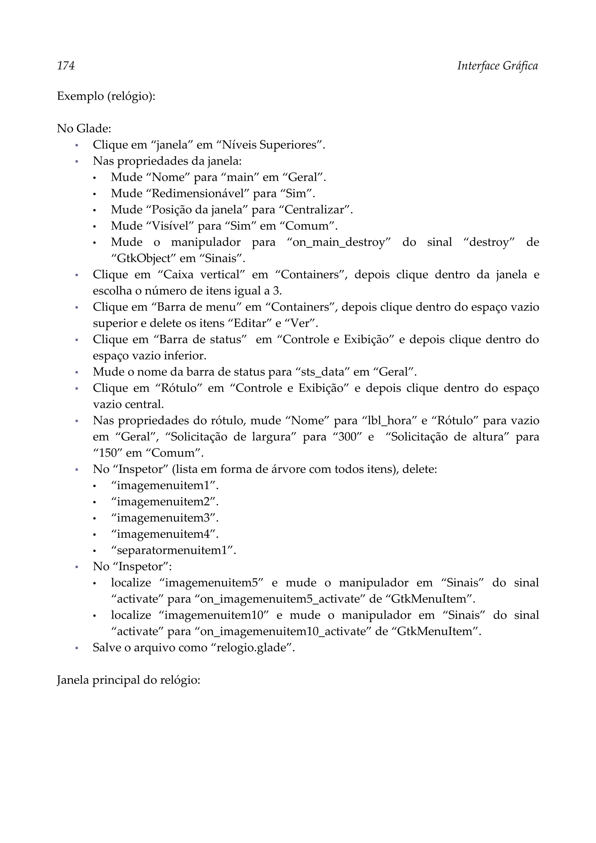 174 Interface Gráfica
Exemplo (relógio):
No Glade:
▪ Clique em “janela” em “Níveis Superiores”.
▪ Nas propriedades da janela:
• Mude “Nome” para “main” em “Geral”.
• Mude “Redimensionável” para “Sim”.
• Mude “Posição da janela” para “Centralizar”.
• Mude “Visível” para “Sim” em “Comum”.
• Mude o manipulador para “on_main_destroy” do sinal “destroy” de
“GtkObject” em “Sinais”.
▪ Clique em “Caixa vertical” em “Containers”, depois clique dentro da janela e
escolha o número de itens igual a 3.
▪ Clique em “Barra de menu” em “Containers”, depois clique dentro do espaço vazio
superior e delete os itens “Editar” e “Ver”.
▪ Clique em “Barra de status” em “Controle e Exibição” e depois clique dentro do
espaço vazio inferior.
▪ Mude o nome da barra de status para “sts_data” em “Geral”.
▪ Clique em “Rótulo” em “Controle e Exibição” e depois clique dentro do espaço
vazio central.
▪ Nas propriedades do rótulo, mude “Nome” para “lbl_hora” e “Rótulo” para vazio
em “Geral”, “Solicitação de largura” para “300” e “Solicitação de altura” para
“150” em “Comum”.
▪ No “Inspetor” (lista em forma de árvore com todos itens), delete:
• “imagemenuitem1”.
• “imagemenuitem2”.
• “imagemenuitem3”.
• “imagemenuitem4”.
• “separatormenuitem1”.
▪ No “Inspetor”:
• localize “imagemenuitem5” e mude o manipulador em “Sinais” do sinal
“activate” para “on_imagemenuitem5_activate” de “GtkMenuItem”.
• localize “imagemenuitem10” e mude o manipulador em “Sinais” do sinal
“activate” para “on_imagemenuitem10_activate” de “GtkMenuItem”.
▪ Salve o arquivo como “relogio.glade”.
Janela principal do relógio:
 