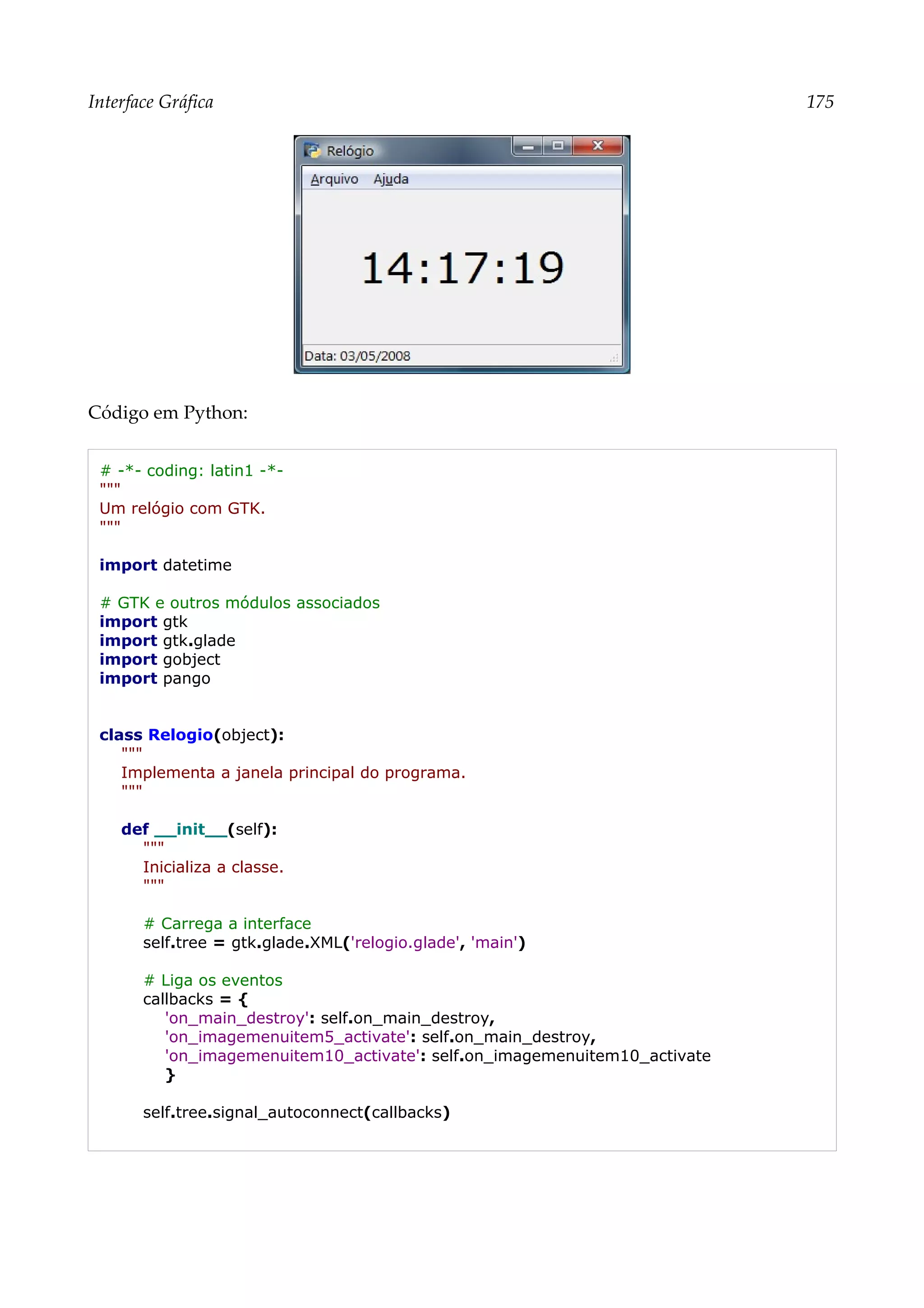 Interface Gráfica 175
Código em Python:
# -*- coding: latin1 -*-
"""
Um relógio com GTK.
"""
import datetime
# GTK e outros módulos associados
import gtk
import gtk.glade
import gobject
import pango
class Relogio(object):
"""
Implementa a janela principal do programa.
"""
def __init__(self):
"""
Inicializa a classe.
"""
# Carrega a interface
self.tree = gtk.glade.XML('relogio.glade', 'main')
# Liga os eventos
callbacks = {
'on_main_destroy': self.on_main_destroy,
'on_imagemenuitem5_activate': self.on_main_destroy,
'on_imagemenuitem10_activate': self.on_imagemenuitem10_activate
}
self.tree.signal_autoconnect(callbacks)
 