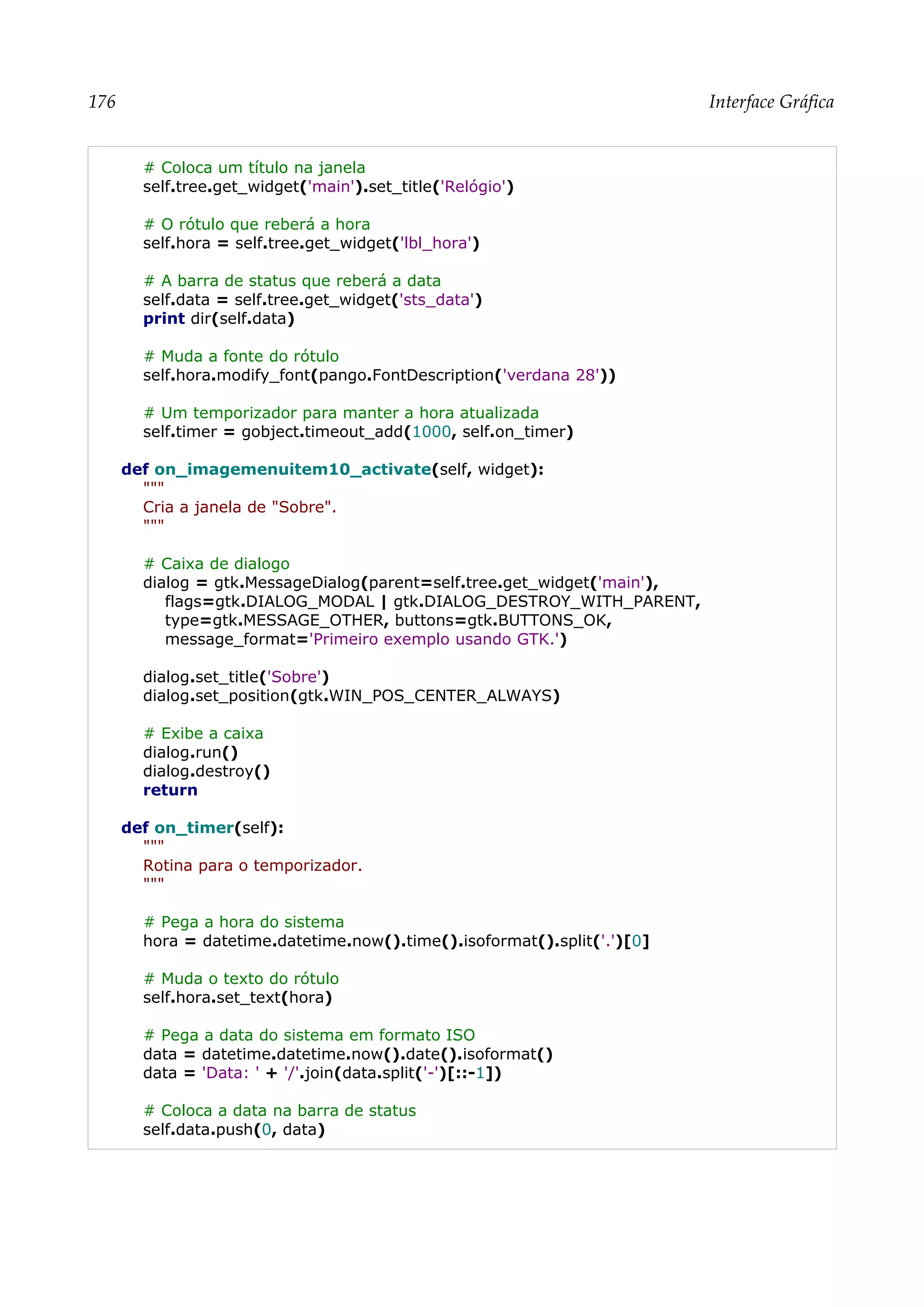 176 Interface Gráfica
# Coloca um título na janela
self.tree.get_widget('main').set_title('Relógio')
# O rótulo que reberá a hora
self.hora = self.tree.get_widget('lbl_hora')
# A barra de status que reberá a data
self.data = self.tree.get_widget('sts_data')
print dir(self.data)
# Muda a fonte do rótulo
self.hora.modify_font(pango.FontDescription('verdana 28'))
# Um temporizador para manter a hora atualizada
self.timer = gobject.timeout_add(1000, self.on_timer)
def on_imagemenuitem10_activate(self, widget):
"""
Cria a janela de "Sobre".
"""
# Caixa de dialogo
dialog = gtk.MessageDialog(parent=self.tree.get_widget('main'),
flags=gtk.DIALOG_MODAL | gtk.DIALOG_DESTROY_WITH_PARENT,
type=gtk.MESSAGE_OTHER, buttons=gtk.BUTTONS_OK,
message_format='Primeiro exemplo usando GTK.')
dialog.set_title('Sobre')
dialog.set_position(gtk.WIN_POS_CENTER_ALWAYS)
# Exibe a caixa
dialog.run()
dialog.destroy()
return
def on_timer(self):
"""
Rotina para o temporizador.
"""
# Pega a hora do sistema
hora = datetime.datetime.now().time().isoformat().split('.')[0]
# Muda o texto do rótulo
self.hora.set_text(hora)
# Pega a data do sistema em formato ISO
data = datetime.datetime.now().date().isoformat()
data = 'Data: ' + '/'.join(data.split('-')[::-1])
# Coloca a data na barra de status
self.data.push(0, data)
 