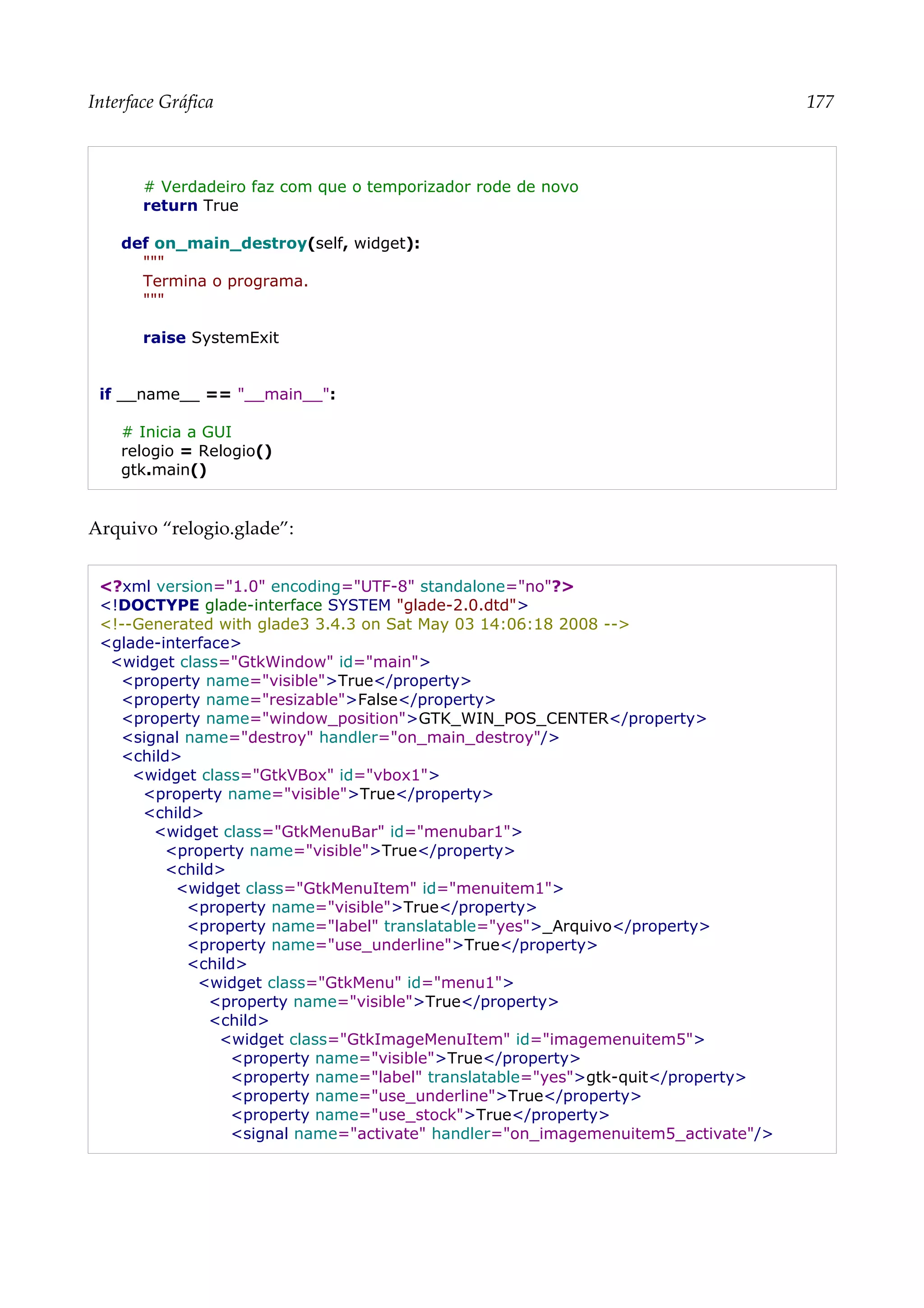 Interface Gráfica 177
# Verdadeiro faz com que o temporizador rode de novo
return True
def on_main_destroy(self, widget):
"""
Termina o programa.
"""
raise SystemExit
if __name__ == "__main__":
# Inicia a GUI
relogio = Relogio()
gtk.main()
Arquivo “relogio.glade”:
<?xml version="1.0" encoding="UTF-8" standalone="no"?>
<!DOCTYPE glade-interface SYSTEM "glade-2.0.dtd">
<!--Generated with glade3 3.4.3 on Sat May 03 14:06:18 2008 -->
<glade-interface>
<widget class="GtkWindow" id="main">
<property name="visible">True</property>
<property name="resizable">False</property>
<property name="window_position">GTK_WIN_POS_CENTER</property>
<signal name="destroy" handler="on_main_destroy"/>
<child>
<widget class="GtkVBox" id="vbox1">
<property name="visible">True</property>
<child>
<widget class="GtkMenuBar" id="menubar1">
<property name="visible">True</property>
<child>
<widget class="GtkMenuItem" id="menuitem1">
<property name="visible">True</property>
<property name="label" translatable="yes">_Arquivo</property>
<property name="use_underline">True</property>
<child>
<widget class="GtkMenu" id="menu1">
<property name="visible">True</property>
<child>
<widget class="GtkImageMenuItem" id="imagemenuitem5">
<property name="visible">True</property>
<property name="label" translatable="yes">gtk-quit</property>
<property name="use_underline">True</property>
<property name="use_stock">True</property>
<signal name="activate" handler="on_imagemenuitem5_activate"/>
 