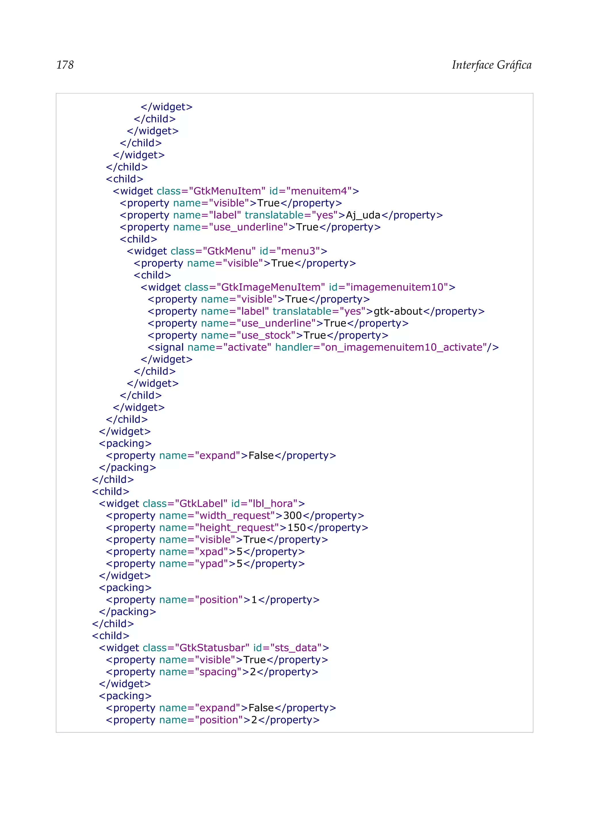178 Interface Gráfica
</widget>
</child>
</widget>
</child>
</widget>
</child>
<child>
<widget class="GtkMenuItem" id="menuitem4">
<property name="visible">True</property>
<property name="label" translatable="yes">Aj_uda</property>
<property name="use_underline">True</property>
<child>
<widget class="GtkMenu" id="menu3">
<property name="visible">True</property>
<child>
<widget class="GtkImageMenuItem" id="imagemenuitem10">
<property name="visible">True</property>
<property name="label" translatable="yes">gtk-about</property>
<property name="use_underline">True</property>
<property name="use_stock">True</property>
<signal name="activate" handler="on_imagemenuitem10_activate"/>
</widget>
</child>
</widget>
</child>
</widget>
</child>
</widget>
<packing>
<property name="expand">False</property>
</packing>
</child>
<child>
<widget class="GtkLabel" id="lbl_hora">
<property name="width_request">300</property>
<property name="height_request">150</property>
<property name="visible">True</property>
<property name="xpad">5</property>
<property name="ypad">5</property>
</widget>
<packing>
<property name="position">1</property>
</packing>
</child>
<child>
<widget class="GtkStatusbar" id="sts_data">
<property name="visible">True</property>
<property name="spacing">2</property>
</widget>
<packing>
<property name="expand">False</property>
<property name="position">2</property>
 