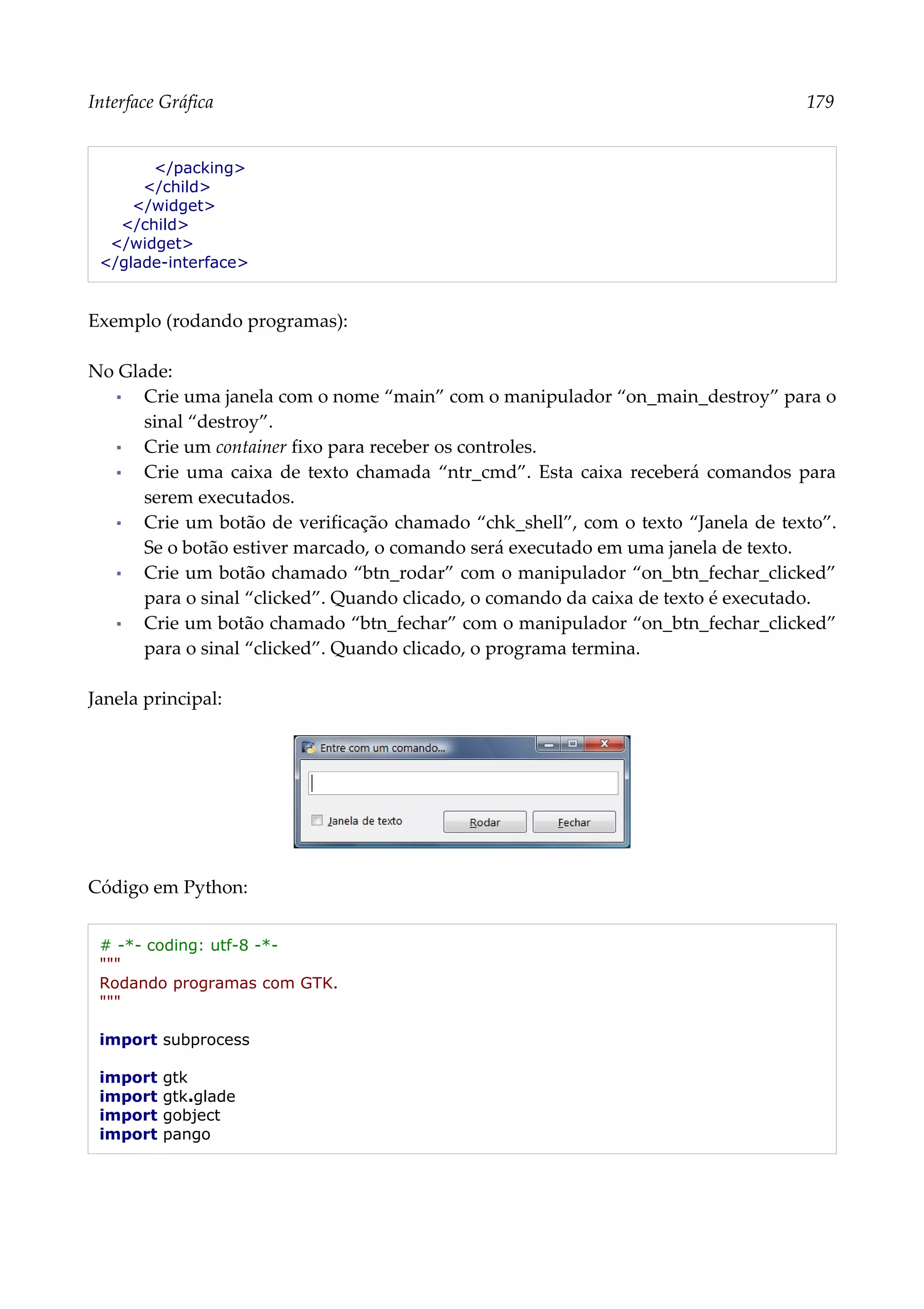 Interface Gráfica 179
</packing>
</child>
</widget>
</child>
</widget>
</glade-interface>
Exemplo (rodando programas):
No Glade:
▪ Crie uma janela com o nome “main” com o manipulador “on_main_destroy” para o
sinal “destroy”.
▪ Crie um container fixo para receber os controles.
▪ Crie uma caixa de texto chamada “ntr_cmd”. Esta caixa receberá comandos para
serem executados.
▪ Crie um botão de verificação chamado “chk_shell”, com o texto “Janela de texto”.
Se o botão estiver marcado, o comando será executado em uma janela de texto.
▪ Crie um botão chamado “btn_rodar” com o manipulador “on_btn_fechar_clicked”
para o sinal “clicked”. Quando clicado, o comando da caixa de texto é executado.
▪ Crie um botão chamado “btn_fechar” com o manipulador “on_btn_fechar_clicked”
para o sinal “clicked”. Quando clicado, o programa termina.
Janela principal:
Código em Python:
# -*- coding: utf-8 -*-
"""
Rodando programas com GTK.
"""
import subprocess
import gtk
import gtk.glade
import gobject
import pango
 