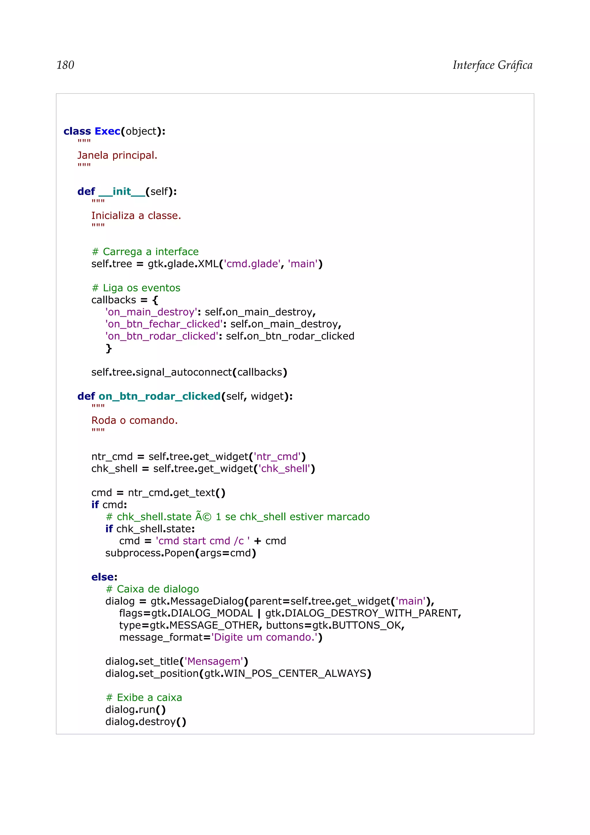 180 Interface Gráfica
class Exec(object):
"""
Janela principal.
"""
def __init__(self):
"""
Inicializa a classe.
"""
# Carrega a interface
self.tree = gtk.glade.XML('cmd.glade', 'main')
# Liga os eventos
callbacks = {
'on_main_destroy': self.on_main_destroy,
'on_btn_fechar_clicked': self.on_main_destroy,
'on_btn_rodar_clicked': self.on_btn_rodar_clicked
}
self.tree.signal_autoconnect(callbacks)
def on_btn_rodar_clicked(self, widget):
"""
Roda o comando.
"""
ntr_cmd = self.tree.get_widget('ntr_cmd')
chk_shell = self.tree.get_widget('chk_shell')
cmd = ntr_cmd.get_text()
if cmd:
# chk_shell.state Ã© 1 se chk_shell estiver marcado
if chk_shell.state:
cmd = 'cmd start cmd /c ' + cmd
subprocess.Popen(args=cmd)
else:
# Caixa de dialogo
dialog = gtk.MessageDialog(parent=self.tree.get_widget('main'),
flags=gtk.DIALOG_MODAL | gtk.DIALOG_DESTROY_WITH_PARENT,
type=gtk.MESSAGE_OTHER, buttons=gtk.BUTTONS_OK,
message_format='Digite um comando.')
dialog.set_title('Mensagem')
dialog.set_position(gtk.WIN_POS_CENTER_ALWAYS)
# Exibe a caixa
dialog.run()
dialog.destroy()
 
