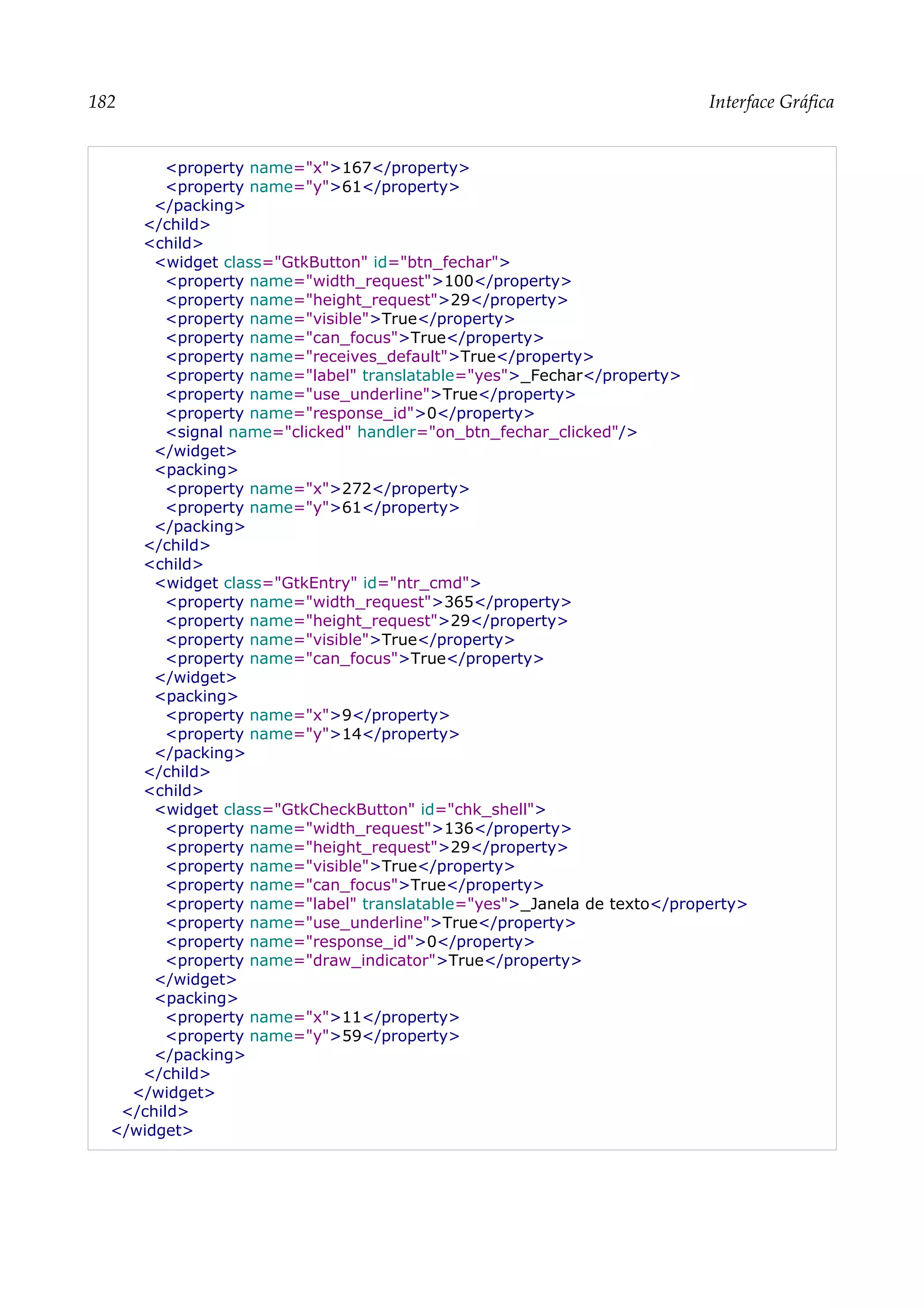 182 Interface Gráfica
<property name="x">167</property>
<property name="y">61</property>
</packing>
</child>
<child>
<widget class="GtkButton" id="btn_fechar">
<property name="width_request">100</property>
<property name="height_request">29</property>
<property name="visible">True</property>
<property name="can_focus">True</property>
<property name="receives_default">True</property>
<property name="label" translatable="yes">_Fechar</property>
<property name="use_underline">True</property>
<property name="response_id">0</property>
<signal name="clicked" handler="on_btn_fechar_clicked"/>
</widget>
<packing>
<property name="x">272</property>
<property name="y">61</property>
</packing>
</child>
<child>
<widget class="GtkEntry" id="ntr_cmd">
<property name="width_request">365</property>
<property name="height_request">29</property>
<property name="visible">True</property>
<property name="can_focus">True</property>
</widget>
<packing>
<property name="x">9</property>
<property name="y">14</property>
</packing>
</child>
<child>
<widget class="GtkCheckButton" id="chk_shell">
<property name="width_request">136</property>
<property name="height_request">29</property>
<property name="visible">True</property>
<property name="can_focus">True</property>
<property name="label" translatable="yes">_Janela de texto</property>
<property name="use_underline">True</property>
<property name="response_id">0</property>
<property name="draw_indicator">True</property>
</widget>
<packing>
<property name="x">11</property>
<property name="y">59</property>
</packing>
</child>
</widget>
</child>
</widget>
 