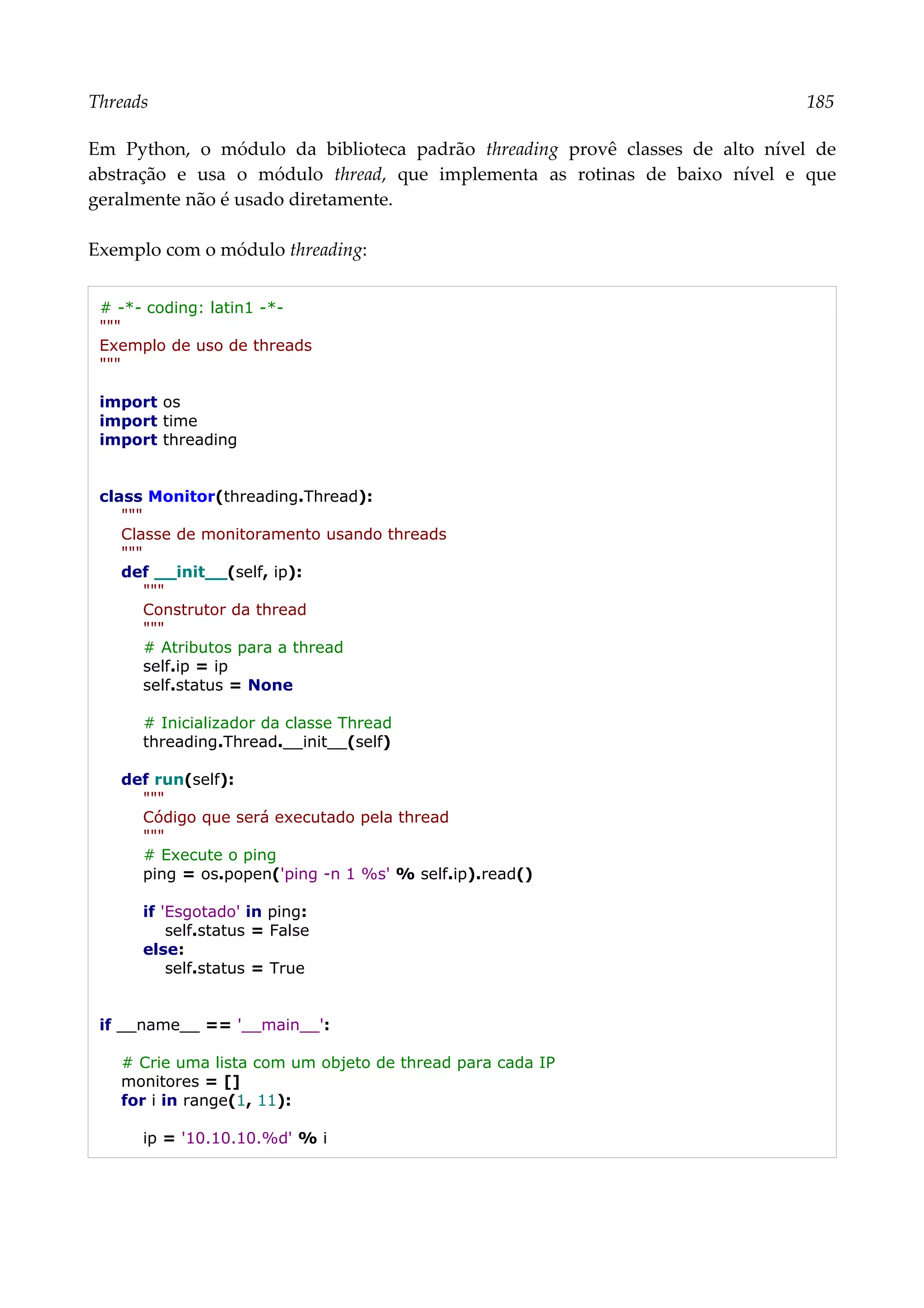 Threads 185
Em Python, o módulo da biblioteca padrão threading provê classes de alto nível de
abstração e usa o módulo thread, que implementa as rotinas de baixo nível e que
geralmente não é usado diretamente.
Exemplo com o módulo threading:
# -*- coding: latin1 -*-
"""
Exemplo de uso de threads
"""
import os
import time
import threading
class Monitor(threading.Thread):
"""
Classe de monitoramento usando threads
"""
def __init__(self, ip):
"""
Construtor da thread
"""
# Atributos para a thread
self.ip = ip
self.status = None
# Inicializador da classe Thread
threading.Thread.__init__(self)
def run(self):
"""
Código que será executado pela thread
"""
# Execute o ping
ping = os.popen('ping -n 1 %s' % self.ip).read()
if 'Esgotado' in ping:
self.status = False
else:
self.status = True
if __name__ == '__main__':
# Crie uma lista com um objeto de thread para cada IP
monitores = []
for i in range(1, 11):
ip = '10.10.10.%d' % i
 