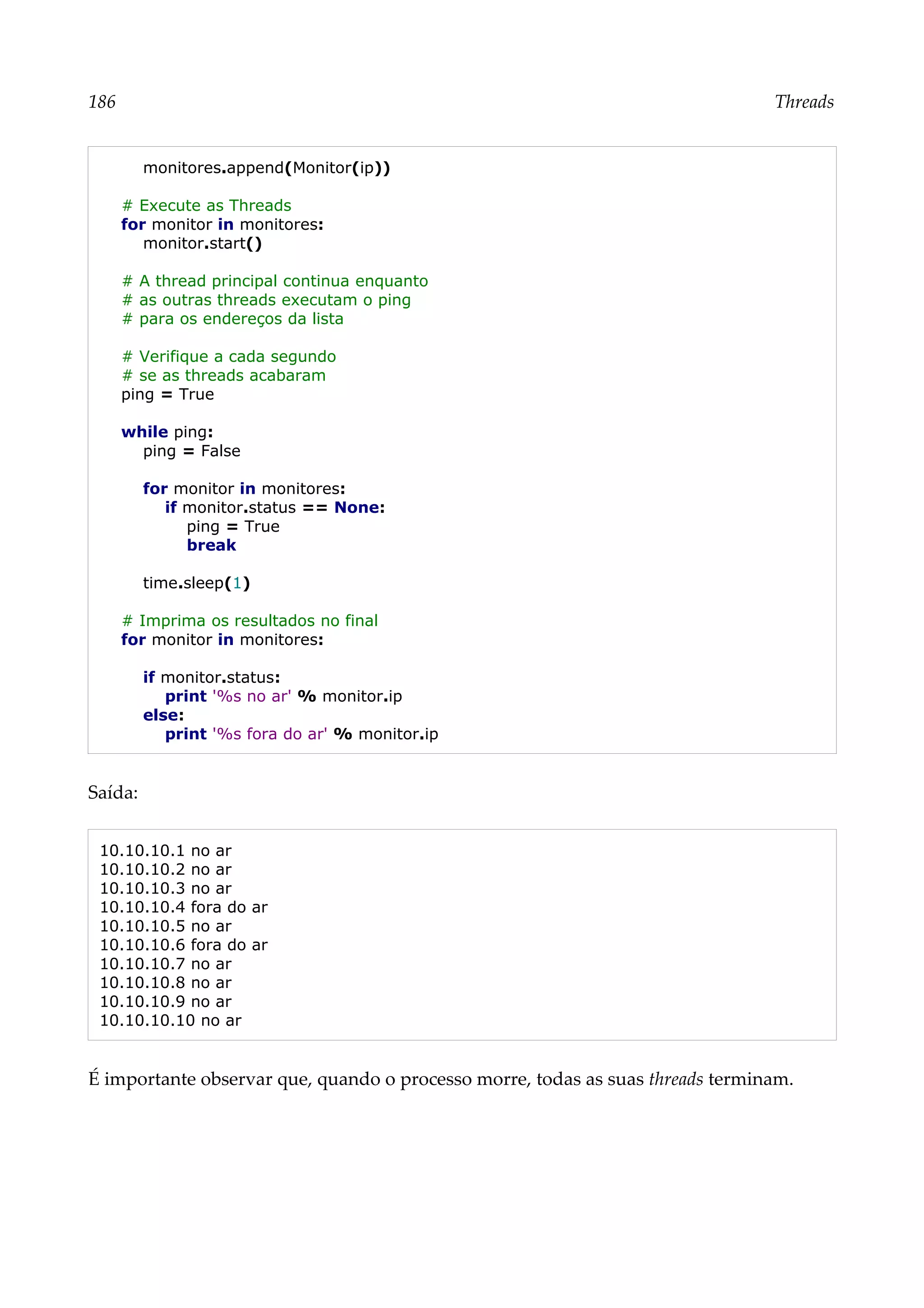 186 Threads
monitores.append(Monitor(ip))
# Execute as Threads
for monitor in monitores:
monitor.start()
# A thread principal continua enquanto
# as outras threads executam o ping
# para os endereços da lista
# Verifique a cada segundo
# se as threads acabaram
ping = True
while ping:
ping = False
for monitor in monitores:
if monitor.status == None:
ping = True
break
time.sleep(1)
# Imprima os resultados no final
for monitor in monitores:
if monitor.status:
print '%s no ar' % monitor.ip
else:
print '%s fora do ar' % monitor.ip
Saída:
10.10.10.1 no ar
10.10.10.2 no ar
10.10.10.3 no ar
10.10.10.4 fora do ar
10.10.10.5 no ar
10.10.10.6 fora do ar
10.10.10.7 no ar
10.10.10.8 no ar
10.10.10.9 no ar
10.10.10.10 no ar
É importante observar que, quando o processo morre, todas as suas threads terminam.
 