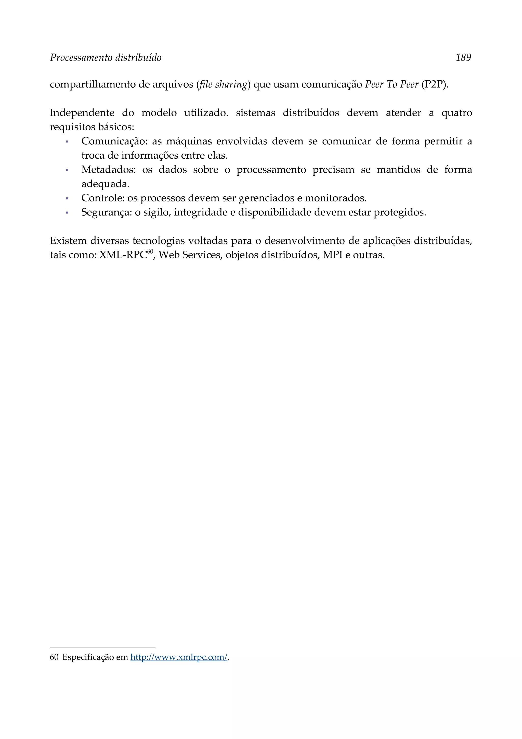 Processamento distribuído 189
compartilhamento de arquivos (file sharing) que usam comunicação Peer To Peer (P2P).
Independente do modelo utilizado. sistemas distribuídos devem atender a quatro
requisitos básicos:
▪ Comunicação: as máquinas envolvidas devem se comunicar de forma permitir a
troca de informações entre elas.
▪ Metadados: os dados sobre o processamento precisam se mantidos de forma
adequada.
▪ Controle: os processos devem ser gerenciados e monitorados.
▪ Segurança: o sigilo, integridade e disponibilidade devem estar protegidos.
Existem diversas tecnologias voltadas para o desenvolvimento de aplicações distribuídas,
tais como: XML-RPC60
, Web Services, objetos distribuídos, MPI e outras.
60 Especificação em http://www.xmlrpc.com/.
 