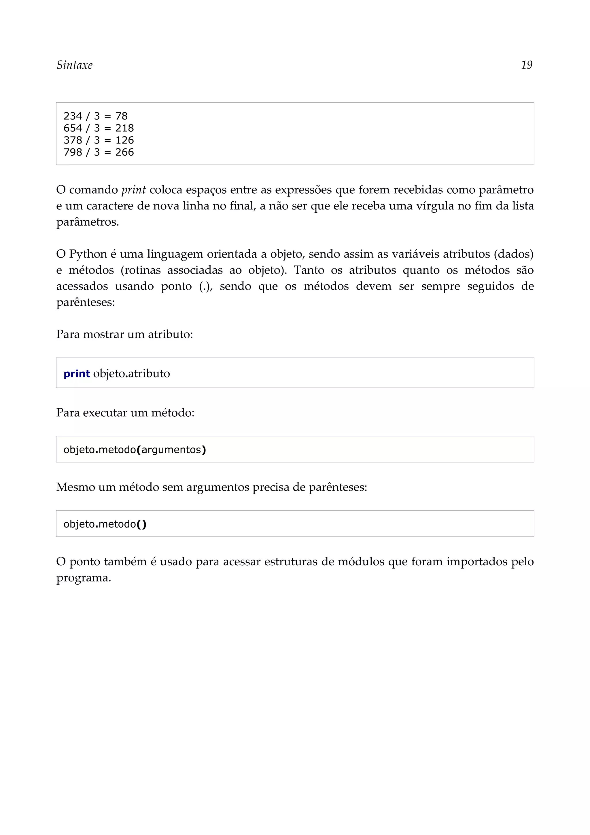 Sintaxe 19
234 / 3 = 78
654 / 3 = 218
378 / 3 = 126
798 / 3 = 266
O comando print coloca espaços entre as expressões que forem recebidas como parâmetro
e um caractere de nova linha no final, a não ser que ele receba uma vírgula no fim da lista
parâmetros.
O Python é uma linguagem orientada a objeto, sendo assim as variáveis atributos (dados)
e métodos (rotinas associadas ao objeto). Tanto os atributos quanto os métodos são
acessados usando ponto (.), sendo que os métodos devem ser sempre seguidos de
parênteses:
Para mostrar um atributo:
print objeto.atributo
Para executar um método:
objeto.metodo(argumentos)
Mesmo um método sem argumentos precisa de parênteses:
objeto.metodo()
O ponto também é usado para acessar estruturas de módulos que foram importados pelo
programa.
 