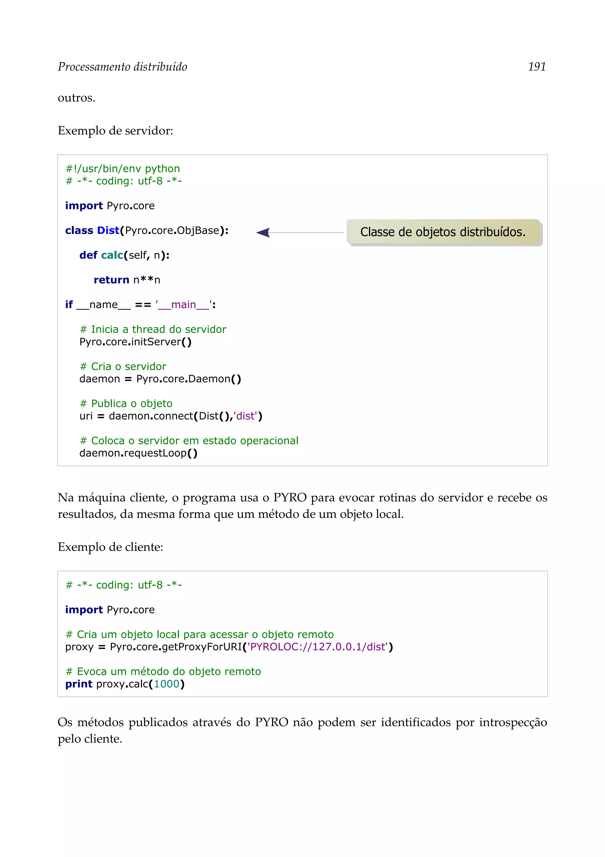 Processamento distribuído 191
outros.
Exemplo de servidor:
#!/usr/bin/env python
# -*- coding: utf-8 -*-
import Pyro.core
class Dist(Pyro.core.ObjBase):
def calc(self, n):
return n**n
if __name__ == '__main__':
# Inicia a thread do servidor
Pyro.core.initServer()
# Cria o servidor
daemon = Pyro.core.Daemon()
# Publica o objeto
uri = daemon.connect(Dist(),'dist')
# Coloca o servidor em estado operacional
daemon.requestLoop()
Na máquina cliente, o programa usa o PYRO para evocar rotinas do servidor e recebe os
resultados, da mesma forma que um método de um objeto local.
Exemplo de cliente:
# -*- coding: utf-8 -*-
import Pyro.core
# Cria um objeto local para acessar o objeto remoto
proxy = Pyro.core.getProxyForURI('PYROLOC://127.0.0.1/dist')
# Evoca um método do objeto remoto
print proxy.calc(1000)
Os métodos publicados através do PYRO não podem ser identificados por introspecção
pelo cliente.
Classe de objetos distribuídos.
 