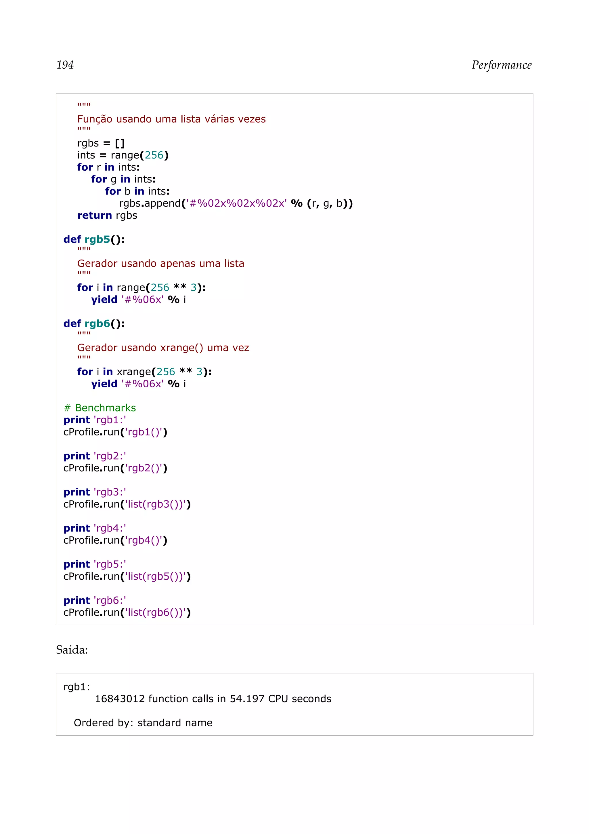 194 Performance
"""
Função usando uma lista várias vezes
"""
rgbs = []
ints = range(256)
for r in ints:
for g in ints:
for b in ints:
rgbs.append('#%02x%02x%02x' % (r, g, b))
return rgbs
def rgb5():
"""
Gerador usando apenas uma lista
"""
for i in range(256 ** 3):
yield '#%06x' % i
def rgb6():
"""
Gerador usando xrange() uma vez
"""
for i in xrange(256 ** 3):
yield '#%06x' % i
# Benchmarks
print 'rgb1:'
cProfile.run('rgb1()')
print 'rgb2:'
cProfile.run('rgb2()')
print 'rgb3:'
cProfile.run('list(rgb3())')
print 'rgb4:'
cProfile.run('rgb4()')
print 'rgb5:'
cProfile.run('list(rgb5())')
print 'rgb6:'
cProfile.run('list(rgb6())')
Saída:
rgb1:
16843012 function calls in 54.197 CPU seconds
Ordered by: standard name
 