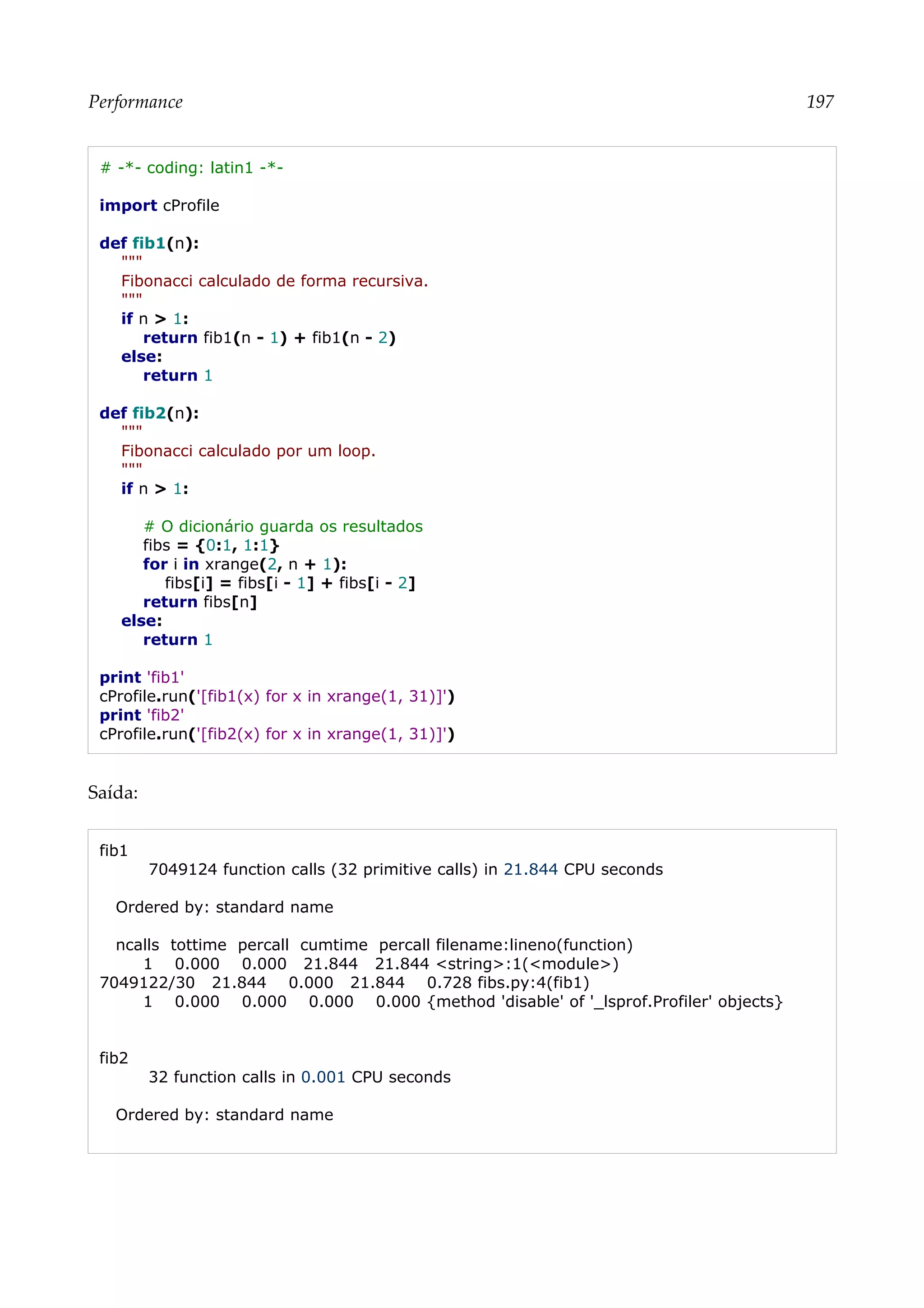 Performance 197
# -*- coding: latin1 -*-
import cProfile
def fib1(n):
"""
Fibonacci calculado de forma recursiva.
"""
if n > 1:
return fib1(n - 1) + fib1(n - 2)
else:
return 1
def fib2(n):
"""
Fibonacci calculado por um loop.
"""
if n > 1:
# O dicionário guarda os resultados
fibs = {0:1, 1:1}
for i in xrange(2, n + 1):
fibs[i] = fibs[i - 1] + fibs[i - 2]
return fibs[n]
else:
return 1
print 'fib1'
cProfile.run('[fib1(x) for x in xrange(1, 31)]')
print 'fib2'
cProfile.run('[fib2(x) for x in xrange(1, 31)]')
Saída:
fib1
7049124 function calls (32 primitive calls) in 21.844 CPU seconds
Ordered by: standard name
ncalls tottime percall cumtime percall filename:lineno(function)
1 0.000 0.000 21.844 21.844 <string>:1(<module>)
7049122/30 21.844 0.000 21.844 0.728 fibs.py:4(fib1)
1 0.000 0.000 0.000 0.000 {method 'disable' of '_lsprof.Profiler' objects}
fib2
32 function calls in 0.001 CPU seconds
Ordered by: standard name
 