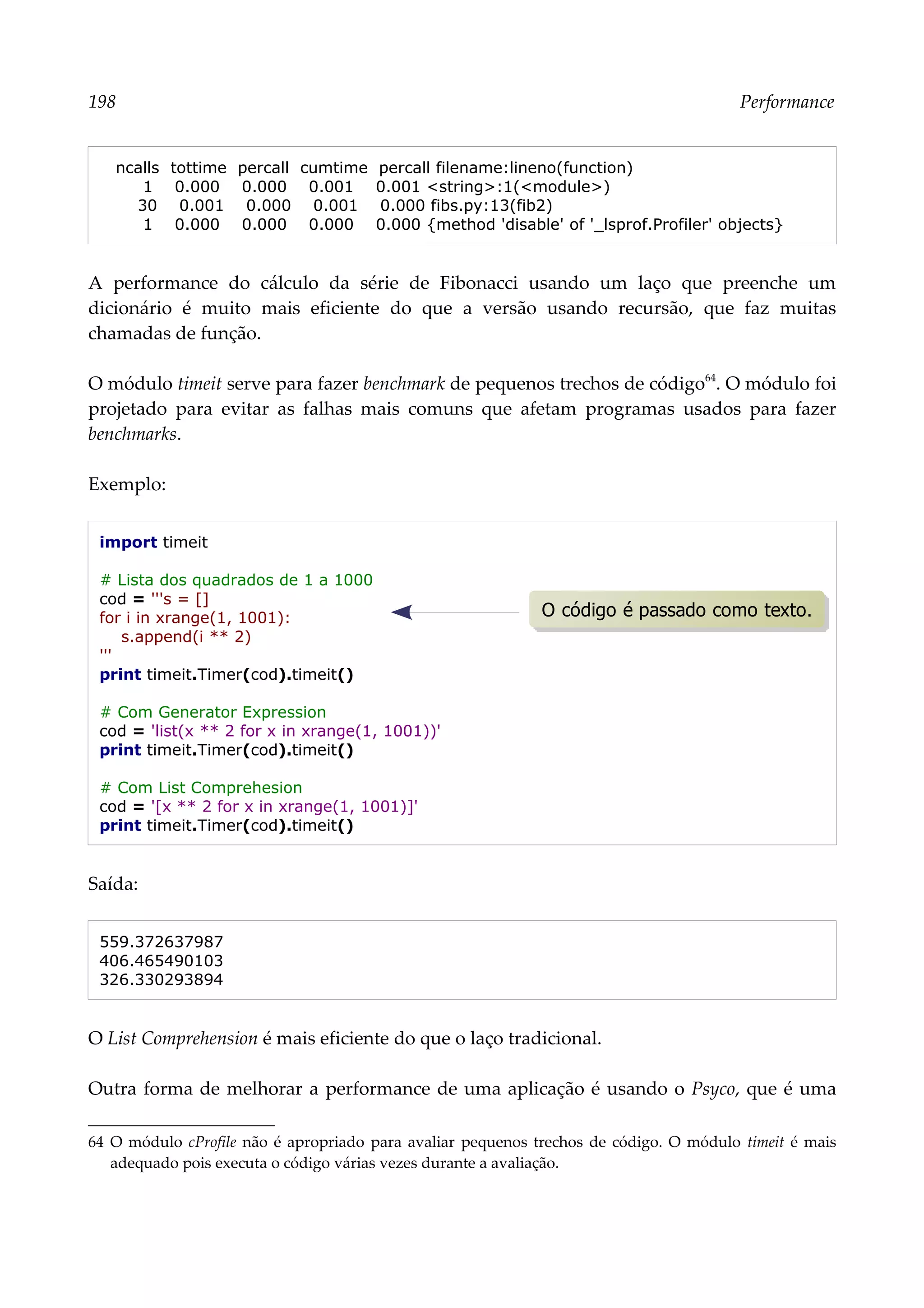 198 Performance
ncalls tottime percall cumtime percall filename:lineno(function)
1 0.000 0.000 0.001 0.001 <string>:1(<module>)
30 0.001 0.000 0.001 0.000 fibs.py:13(fib2)
1 0.000 0.000 0.000 0.000 {method 'disable' of '_lsprof.Profiler' objects}
A performance do cálculo da série de Fibonacci usando um laço que preenche um
dicionário é muito mais eficiente do que a versão usando recursão, que faz muitas
chamadas de função.
O módulo timeit serve para fazer benchmark de pequenos trechos de código64
. O módulo foi
projetado para evitar as falhas mais comuns que afetam programas usados para fazer
benchmarks.
Exemplo:
import timeit
# Lista dos quadrados de 1 a 1000
cod = '''s = []
for i in xrange(1, 1001):
s.append(i ** 2)
'''
print timeit.Timer(cod).timeit()
# Com Generator Expression
cod = 'list(x ** 2 for x in xrange(1, 1001))'
print timeit.Timer(cod).timeit()
# Com List Comprehesion
cod = '[x ** 2 for x in xrange(1, 1001)]'
print timeit.Timer(cod).timeit()
Saída:
559.372637987
406.465490103
326.330293894
O List Comprehension é mais eficiente do que o laço tradicional.
Outra forma de melhorar a performance de uma aplicação é usando o Psyco, que é uma
64 O módulo cProfile não é apropriado para avaliar pequenos trechos de código. O módulo timeit é mais
adequado pois executa o código várias vezes durante a avaliação.
O código é passado como texto.
 