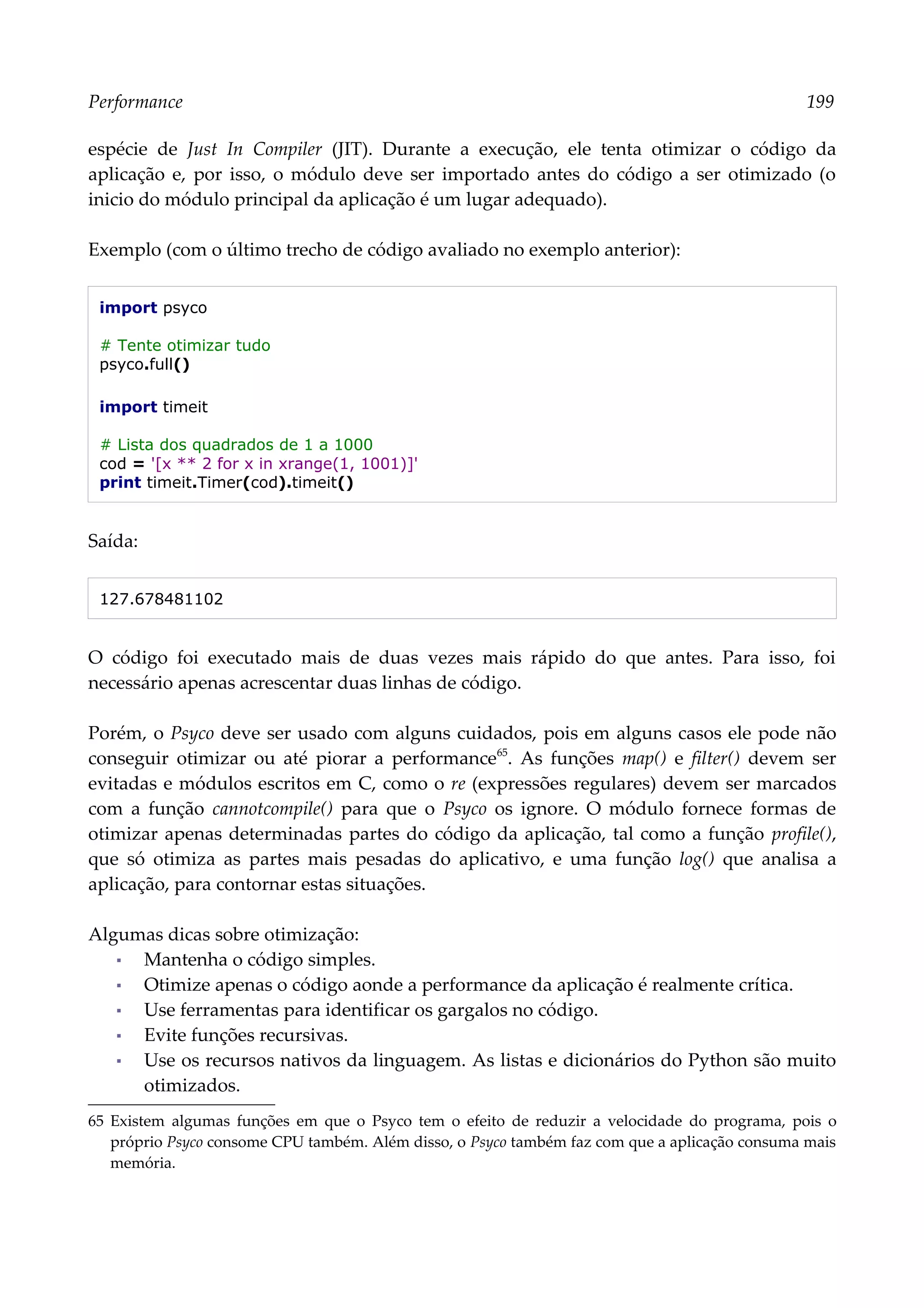 Performance 199
espécie de Just In Compiler (JIT). Durante a execução, ele tenta otimizar o código da
aplicação e, por isso, o módulo deve ser importado antes do código a ser otimizado (o
inicio do módulo principal da aplicação é um lugar adequado).
Exemplo (com o último trecho de código avaliado no exemplo anterior):
import psyco
# Tente otimizar tudo
psyco.full()
import timeit
# Lista dos quadrados de 1 a 1000
cod = '[x ** 2 for x in xrange(1, 1001)]'
print timeit.Timer(cod).timeit()
Saída:
127.678481102
O código foi executado mais de duas vezes mais rápido do que antes. Para isso, foi
necessário apenas acrescentar duas linhas de código.
Porém, o Psyco deve ser usado com alguns cuidados, pois em alguns casos ele pode não
conseguir otimizar ou até piorar a performance65
. As funções map() e filter() devem ser
evitadas e módulos escritos em C, como o re (expressões regulares) devem ser marcados
com a função cannotcompile() para que o Psyco os ignore. O módulo fornece formas de
otimizar apenas determinadas partes do código da aplicação, tal como a função profile(),
que só otimiza as partes mais pesadas do aplicativo, e uma função log() que analisa a
aplicação, para contornar estas situações.
Algumas dicas sobre otimização:
▪ Mantenha o código simples.
▪ Otimize apenas o código aonde a performance da aplicação é realmente crítica.
▪ Use ferramentas para identificar os gargalos no código.
▪ Evite funções recursivas.
▪ Use os recursos nativos da linguagem. As listas e dicionários do Python são muito
otimizados.
65 Existem algumas funções em que o Psyco tem o efeito de reduzir a velocidade do programa, pois o
próprio Psyco consome CPU também. Além disso, o Psyco também faz com que a aplicação consuma mais
memória.
 