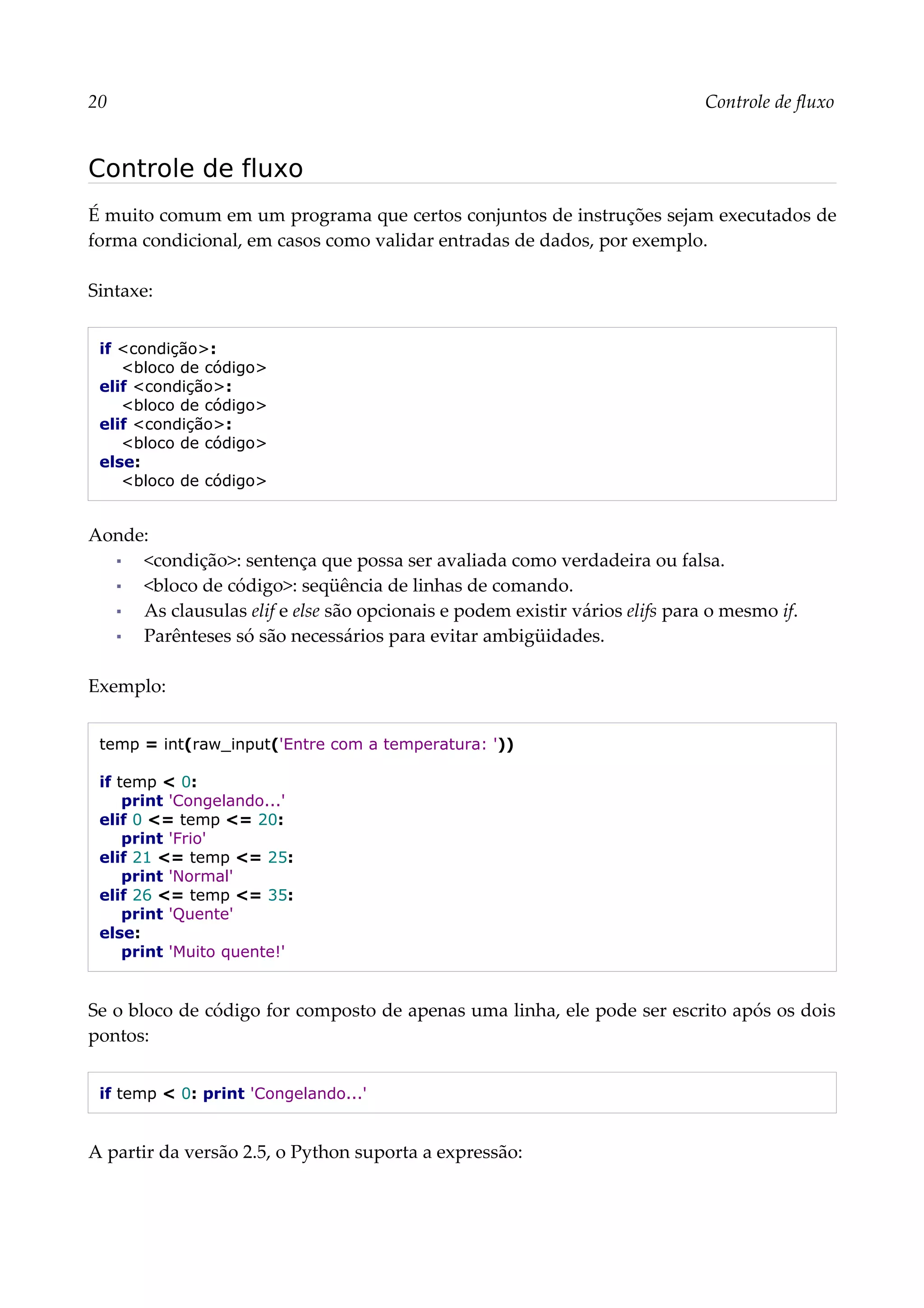 20 Controle de fluxo
Controle de fluxo
É muito comum em um programa que certos conjuntos de instruções sejam executados de
forma condicional, em casos como validar entradas de dados, por exemplo.
Sintaxe:
if <condição>:
<bloco de código>
elif <condição>:
<bloco de código>
elif <condição>:
<bloco de código>
else:
<bloco de código>
Aonde:
▪ <condição>: sentença que possa ser avaliada como verdadeira ou falsa.
▪ <bloco de código>: seqüência de linhas de comando.
▪ As clausulas elif e else são opcionais e podem existir vários elifs para o mesmo if.
▪ Parênteses só são necessários para evitar ambigüidades.
Exemplo:
temp = int(raw_input('Entre com a temperatura: '))
if temp < 0:
print 'Congelando...'
elif 0 <= temp <= 20:
print 'Frio'
elif 21 <= temp <= 25:
print 'Normal'
elif 26 <= temp <= 35:
print 'Quente'
else:
print 'Muito quente!'
Se o bloco de código for composto de apenas uma linha, ele pode ser escrito após os dois
pontos:
if temp < 0: print 'Congelando...'
A partir da versão 2.5, o Python suporta a expressão:
 