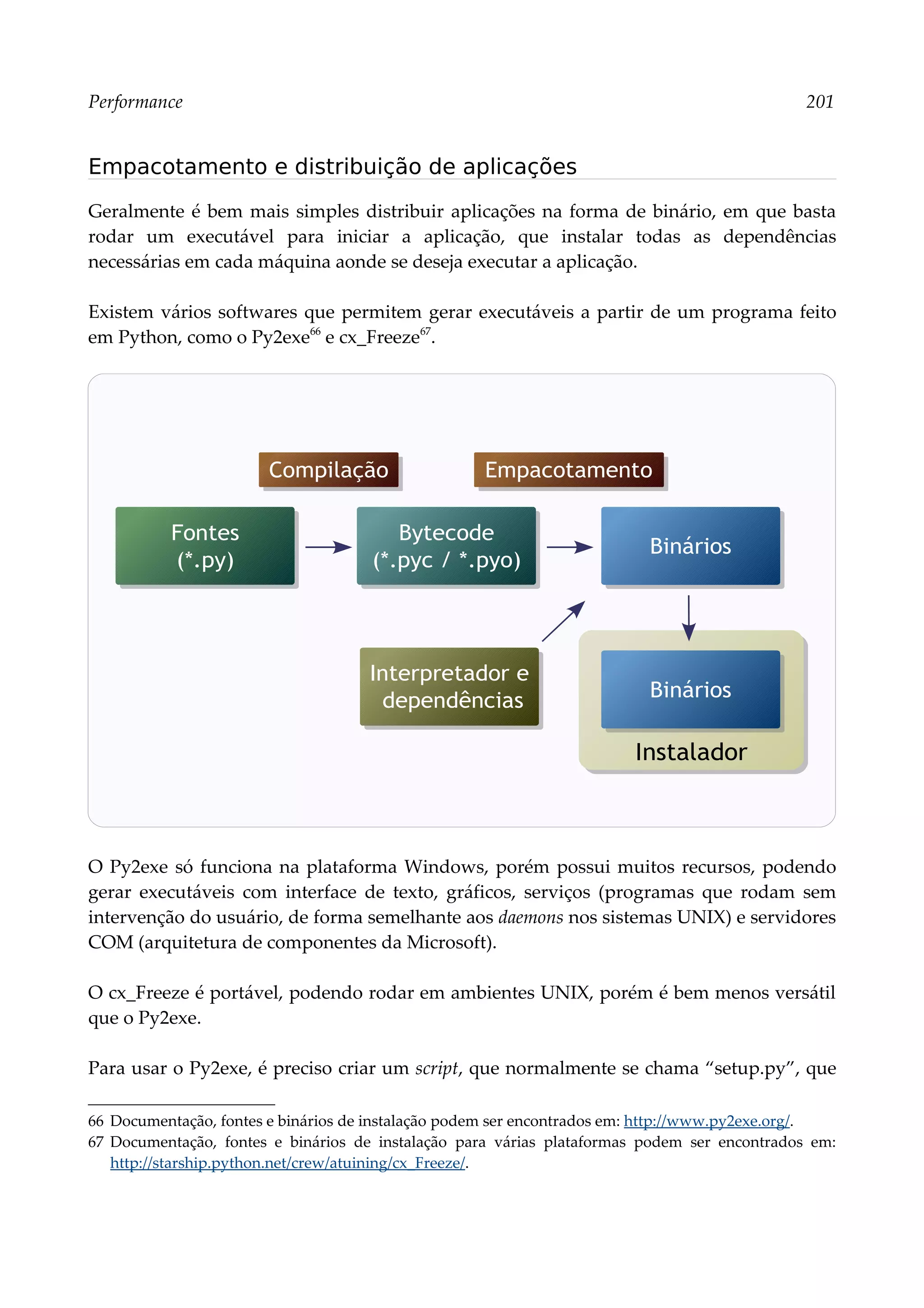 Performance 201
Empacotamento e distribuição de aplicações
Geralmente é bem mais simples distribuir aplicações na forma de binário, em que basta
rodar um executável para iniciar a aplicação, que instalar todas as dependências
necessárias em cada máquina aonde se deseja executar a aplicação.
Existem vários softwares que permitem gerar executáveis a partir de um programa feito
em Python, como o Py2exe66
e cx_Freeze67
.
O Py2exe só funciona na plataforma Windows, porém possui muitos recursos, podendo
gerar executáveis com interface de texto, gráficos, serviços (programas que rodam sem
intervenção do usuário, de forma semelhante aos daemons nos sistemas UNIX) e servidores
COM (arquitetura de componentes da Microsoft).
O cx_Freeze é portável, podendo rodar em ambientes UNIX, porém é bem menos versátil
que o Py2exe.
Para usar o Py2exe, é preciso criar um script, que normalmente se chama “setup.py”, que
66 Documentação, fontes e binários de instalação podem ser encontrados em: http://www.py2exe.org/.
67 Documentação, fontes e binários de instalação para várias plataformas podem ser encontrados em:
http://starship.python.net/crew/atuining/cx_Freeze/.
Fontes
(*.py)
Bytecode
(*.pyc / *.pyo)
Binários
Interpretador e
dependências
Compilação Empacotamento
Instalador
Binários
 