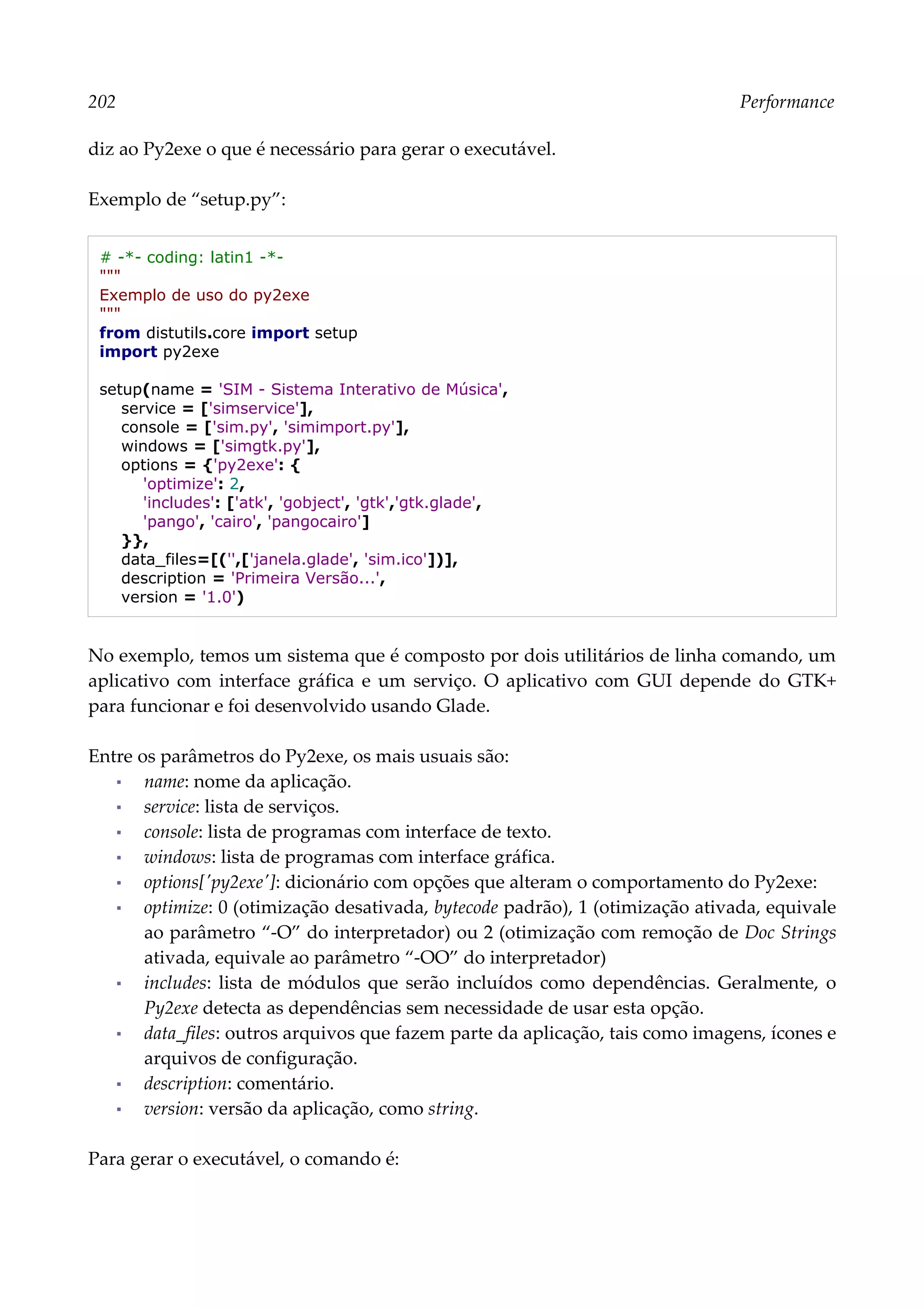 202 Performance
diz ao Py2exe o que é necessário para gerar o executável.
Exemplo de “setup.py”:
# -*- coding: latin1 -*-
"""
Exemplo de uso do py2exe
"""
from distutils.core import setup
import py2exe
setup(name = 'SIM - Sistema Interativo de Música',
service = ['simservice'],
console = ['sim.py', 'simimport.py'],
windows = ['simgtk.py'],
options = {'py2exe': {
'optimize': 2,
'includes': ['atk', 'gobject', 'gtk','gtk.glade',
'pango', 'cairo', 'pangocairo']
}},
data_files=[('',['janela.glade', 'sim.ico'])],
description = 'Primeira Versão...',
version = '1.0')
No exemplo, temos um sistema que é composto por dois utilitários de linha comando, um
aplicativo com interface gráfica e um serviço. O aplicativo com GUI depende do GTK+
para funcionar e foi desenvolvido usando Glade.
Entre os parâmetros do Py2exe, os mais usuais são:
▪ name: nome da aplicação.
▪ service: lista de serviços.
▪ console: lista de programas com interface de texto.
▪ windows: lista de programas com interface gráfica.
▪ options['py2exe']: dicionário com opções que alteram o comportamento do Py2exe:
▪ optimize: 0 (otimização desativada, bytecode padrão), 1 (otimização ativada, equivale
ao parâmetro “-O” do interpretador) ou 2 (otimização com remoção de Doc Strings
ativada, equivale ao parâmetro “-OO” do interpretador)
▪ includes: lista de módulos que serão incluídos como dependências. Geralmente, o
Py2exe detecta as dependências sem necessidade de usar esta opção.
▪ data_files: outros arquivos que fazem parte da aplicação, tais como imagens, ícones e
arquivos de configuração.
▪ description: comentário.
▪ version: versão da aplicação, como string.
Para gerar o executável, o comando é:
 