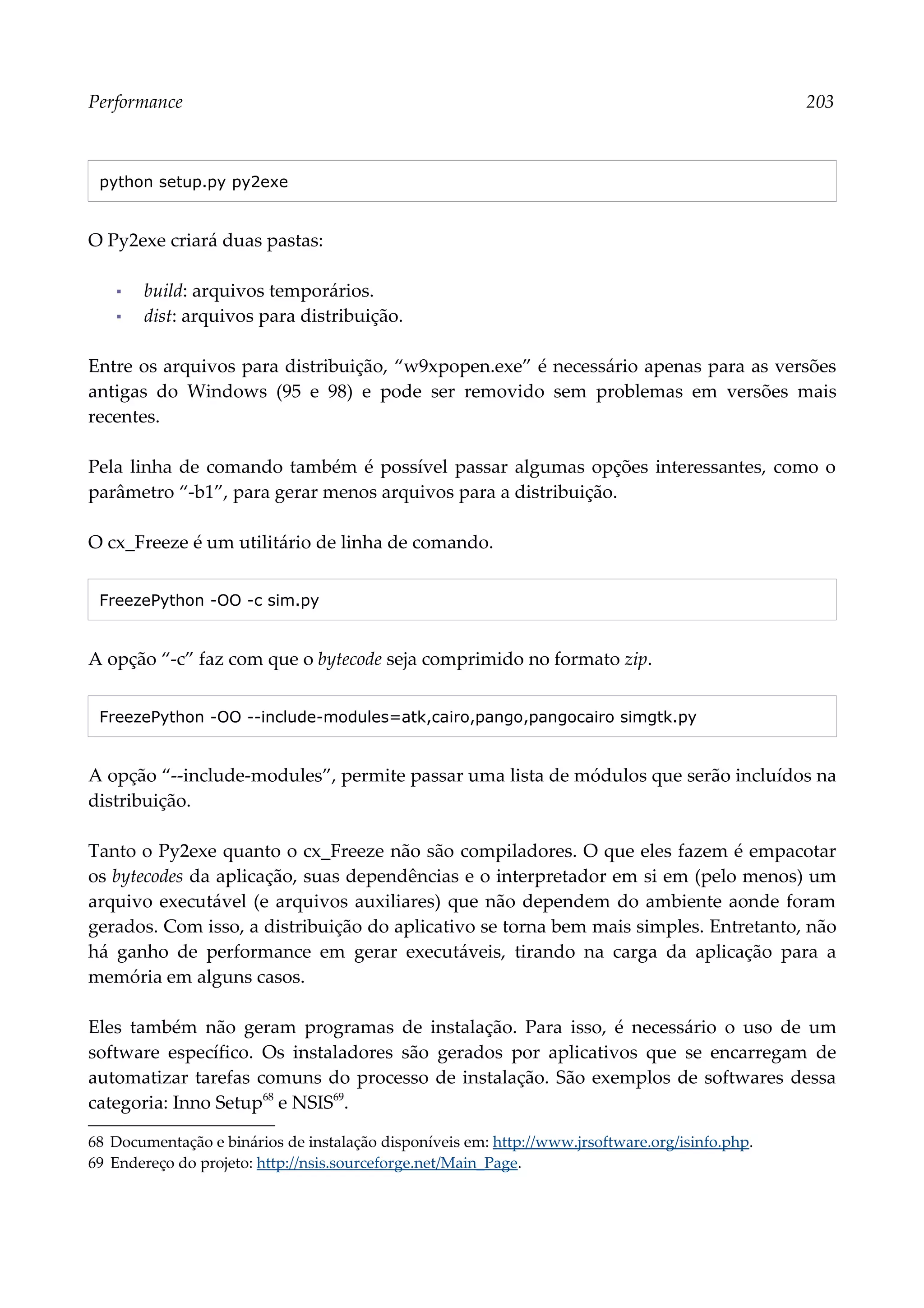Performance 203
python setup.py py2exe
O Py2exe criará duas pastas:
▪ build: arquivos temporários.
▪ dist: arquivos para distribuição.
Entre os arquivos para distribuição, “w9xpopen.exe” é necessário apenas para as versões
antigas do Windows (95 e 98) e pode ser removido sem problemas em versões mais
recentes.
Pela linha de comando também é possível passar algumas opções interessantes, como o
parâmetro “-b1”, para gerar menos arquivos para a distribuição.
O cx_Freeze é um utilitário de linha de comando.
FreezePython -OO -c sim.py
A opção “-c” faz com que o bytecode seja comprimido no formato zip.
FreezePython -OO --include-modules=atk,cairo,pango,pangocairo simgtk.py
A opção “--include-modules”, permite passar uma lista de módulos que serão incluídos na
distribuição.
Tanto o Py2exe quanto o cx_Freeze não são compiladores. O que eles fazem é empacotar
os bytecodes da aplicação, suas dependências e o interpretador em si em (pelo menos) um
arquivo executável (e arquivos auxiliares) que não dependem do ambiente aonde foram
gerados. Com isso, a distribuição do aplicativo se torna bem mais simples. Entretanto, não
há ganho de performance em gerar executáveis, tirando na carga da aplicação para a
memória em alguns casos.
Eles também não geram programas de instalação. Para isso, é necessário o uso de um
software específico. Os instaladores são gerados por aplicativos que se encarregam de
automatizar tarefas comuns do processo de instalação. São exemplos de softwares dessa
categoria: Inno Setup68
e NSIS69
.
68 Documentação e binários de instalação disponíveis em: http://www.jrsoftware.org/isinfo.php.
69 Endereço do projeto: http://nsis.sourceforge.net/Main_Page.
 