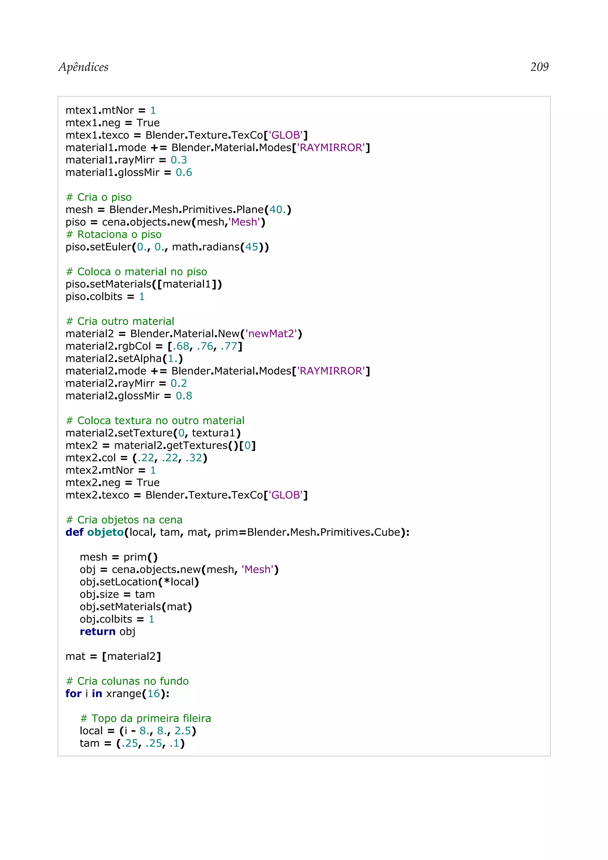 Apêndices 209
mtex1.mtNor = 1
mtex1.neg = True
mtex1.texco = Blender.Texture.TexCo['GLOB']
material1.mode += Blender.Material.Modes['RAYMIRROR']
material1.rayMirr = 0.3
material1.glossMir = 0.6
# Cria o piso
mesh = Blender.Mesh.Primitives.Plane(40.)
piso = cena.objects.new(mesh,'Mesh')
# Rotaciona o piso
piso.setEuler(0., 0., math.radians(45))
# Coloca o material no piso
piso.setMaterials([material1])
piso.colbits = 1
# Cria outro material
material2 = Blender.Material.New('newMat2')
material2.rgbCol = [.68, .76, .77]
material2.setAlpha(1.)
material2.mode += Blender.Material.Modes['RAYMIRROR']
material2.rayMirr = 0.2
material2.glossMir = 0.8
# Coloca textura no outro material
material2.setTexture(0, textura1)
mtex2 = material2.getTextures()[0]
mtex2.col = (.22, .22, .32)
mtex2.mtNor = 1
mtex2.neg = True
mtex2.texco = Blender.Texture.TexCo['GLOB']
# Cria objetos na cena
def objeto(local, tam, mat, prim=Blender.Mesh.Primitives.Cube):
mesh = prim()
obj = cena.objects.new(mesh, 'Mesh')
obj.setLocation(*local)
obj.size = tam
obj.setMaterials(mat)
obj.colbits = 1
return obj
mat = [material2]
# Cria colunas no fundo
for i in xrange(16):
# Topo da primeira fileira
local = (i - 8., 8., 2.5)
tam = (.25, .25, .1)
 