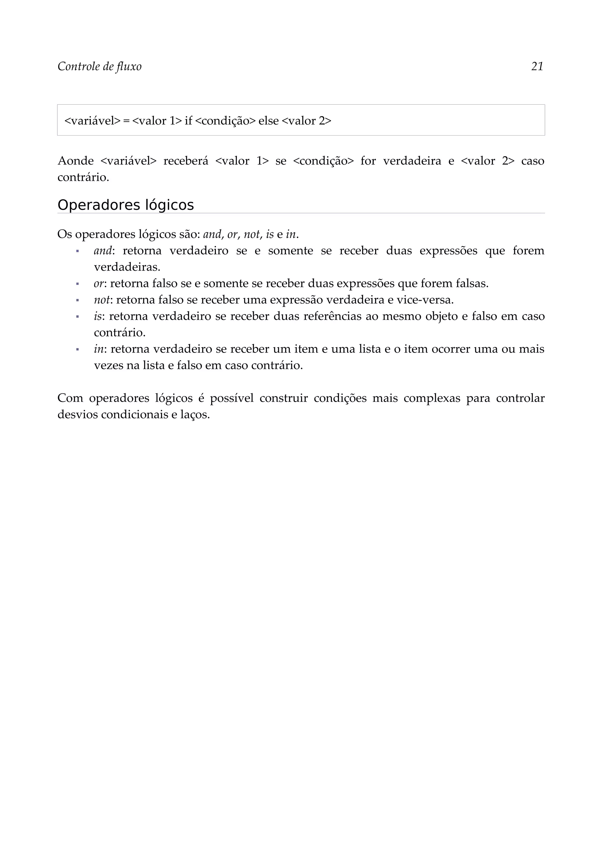 Controle de fluxo 21
<variável> = <valor 1> if <condição> else <valor 2>
Aonde <variável> receberá <valor 1> se <condição> for verdadeira e <valor 2> caso
contrário.
Operadores lógicos
Os operadores lógicos são: and, or, not, is e in.
▪ and: retorna verdadeiro se e somente se receber duas expressões que forem
verdadeiras.
▪ or: retorna falso se e somente se receber duas expressões que forem falsas.
▪ not: retorna falso se receber uma expressão verdadeira e vice-versa.
▪ is: retorna verdadeiro se receber duas referências ao mesmo objeto e falso em caso
contrário.
▪ in: retorna verdadeiro se receber um item e uma lista e o item ocorrer uma ou mais
vezes na lista e falso em caso contrário.
Com operadores lógicos é possível construir condições mais complexas para controlar
desvios condicionais e laços.
 