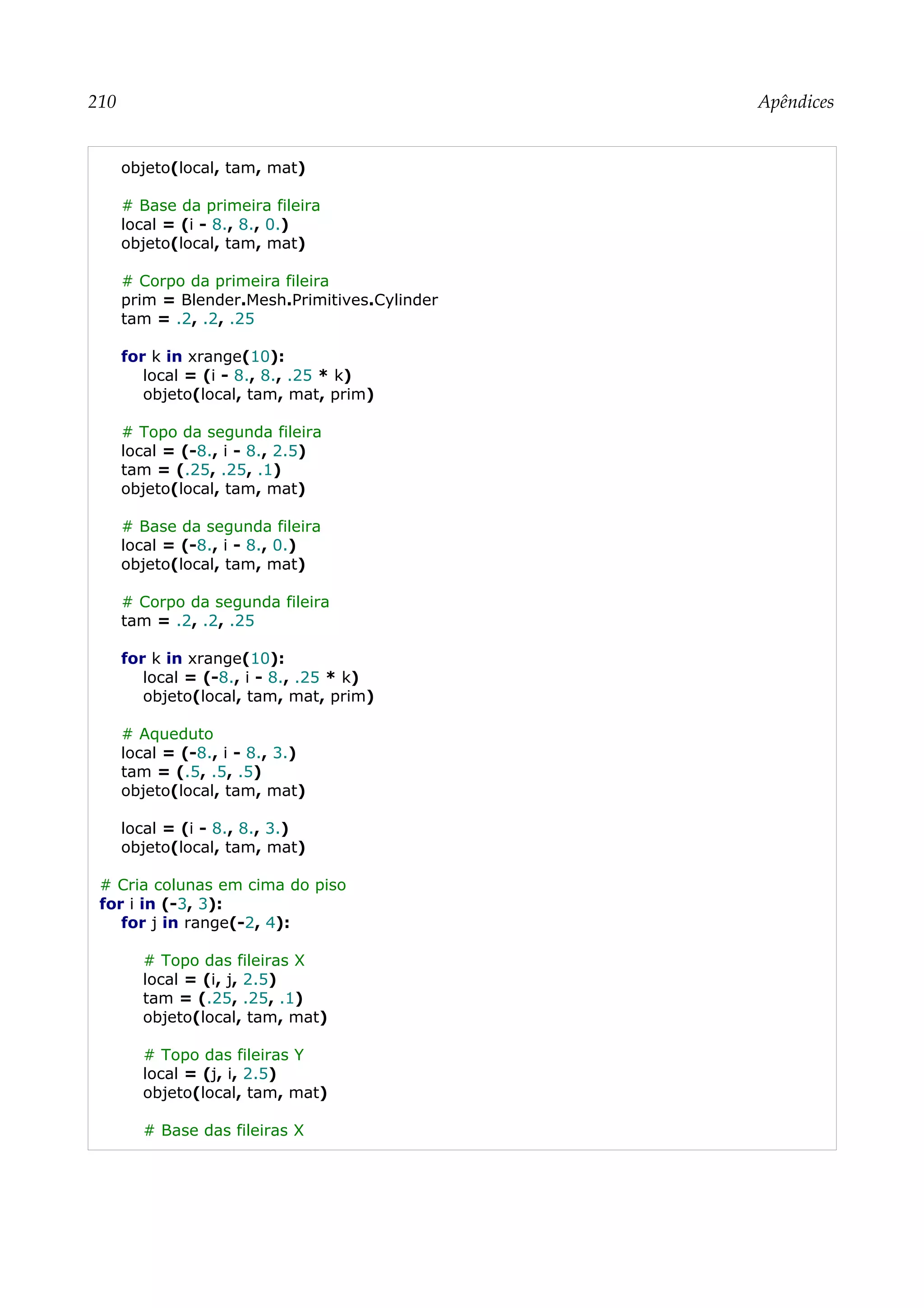 210 Apêndices
objeto(local, tam, mat)
# Base da primeira fileira
local = (i - 8., 8., 0.)
objeto(local, tam, mat)
# Corpo da primeira fileira
prim = Blender.Mesh.Primitives.Cylinder
tam = .2, .2, .25
for k in xrange(10):
local = (i - 8., 8., .25 * k)
objeto(local, tam, mat, prim)
# Topo da segunda fileira
local = (-8., i - 8., 2.5)
tam = (.25, .25, .1)
objeto(local, tam, mat)
# Base da segunda fileira
local = (-8., i - 8., 0.)
objeto(local, tam, mat)
# Corpo da segunda fileira
tam = .2, .2, .25
for k in xrange(10):
local = (-8., i - 8., .25 * k)
objeto(local, tam, mat, prim)
# Aqueduto
local = (-8., i - 8., 3.)
tam = (.5, .5, .5)
objeto(local, tam, mat)
local = (i - 8., 8., 3.)
objeto(local, tam, mat)
# Cria colunas em cima do piso
for i in (-3, 3):
for j in range(-2, 4):
# Topo das fileiras X
local = (i, j, 2.5)
tam = (.25, .25, .1)
objeto(local, tam, mat)
# Topo das fileiras Y
local = (j, i, 2.5)
objeto(local, tam, mat)
# Base das fileiras X
 