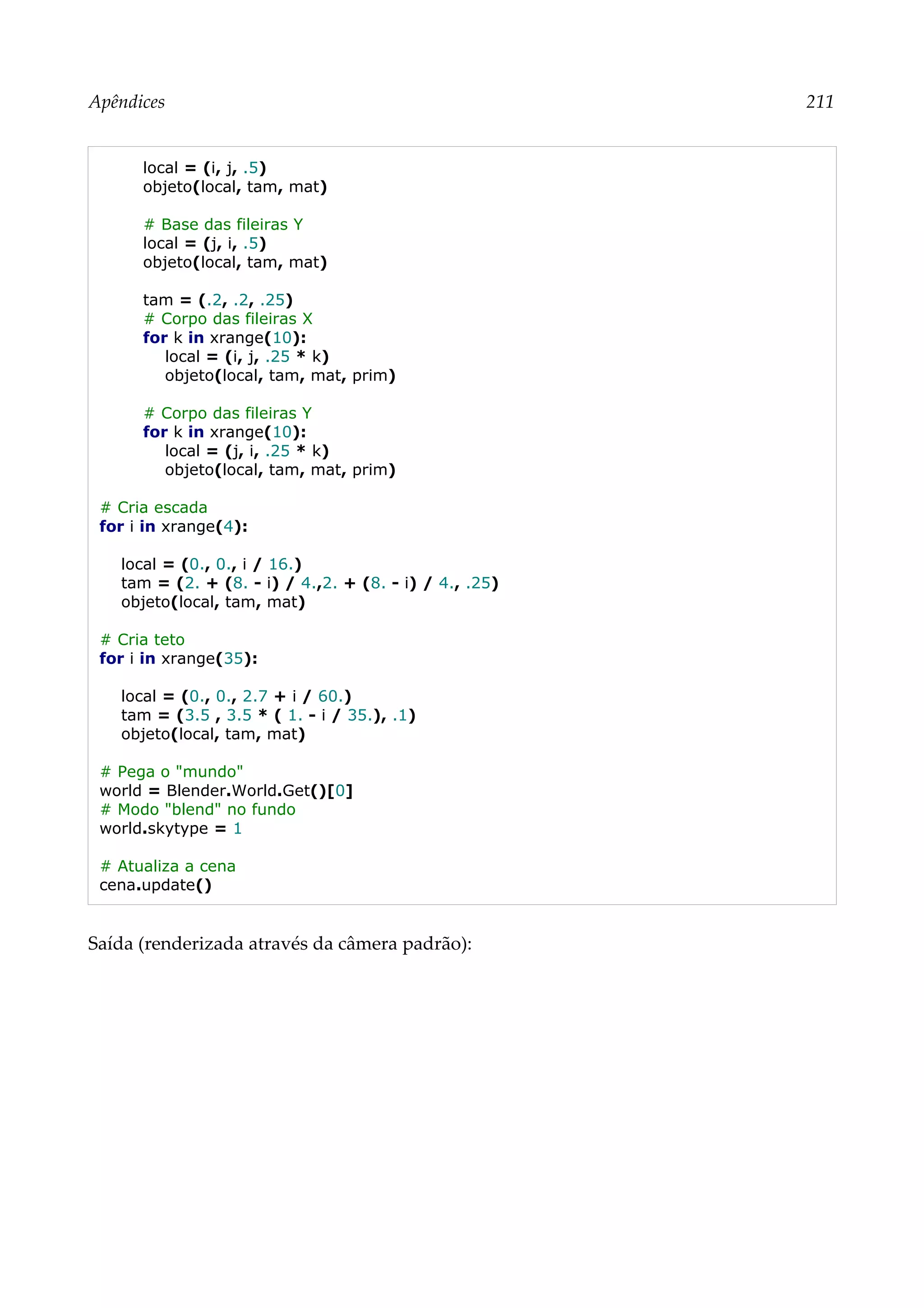 Apêndices 211
local = (i, j, .5)
objeto(local, tam, mat)
# Base das fileiras Y
local = (j, i, .5)
objeto(local, tam, mat)
tam = (.2, .2, .25)
# Corpo das fileiras X
for k in xrange(10):
local = (i, j, .25 * k)
objeto(local, tam, mat, prim)
# Corpo das fileiras Y
for k in xrange(10):
local = (j, i, .25 * k)
objeto(local, tam, mat, prim)
# Cria escada
for i in xrange(4):
local = (0., 0., i / 16.)
tam = (2. + (8. - i) / 4.,2. + (8. - i) / 4., .25)
objeto(local, tam, mat)
# Cria teto
for i in xrange(35):
local = (0., 0., 2.7 + i / 60.)
tam = (3.5 , 3.5 * ( 1. - i / 35.), .1)
objeto(local, tam, mat)
# Pega o "mundo"
world = Blender.World.Get()[0]
# Modo "blend" no fundo
world.skytype = 1
# Atualiza a cena
cena.update()
Saída (renderizada através da câmera padrão):
 