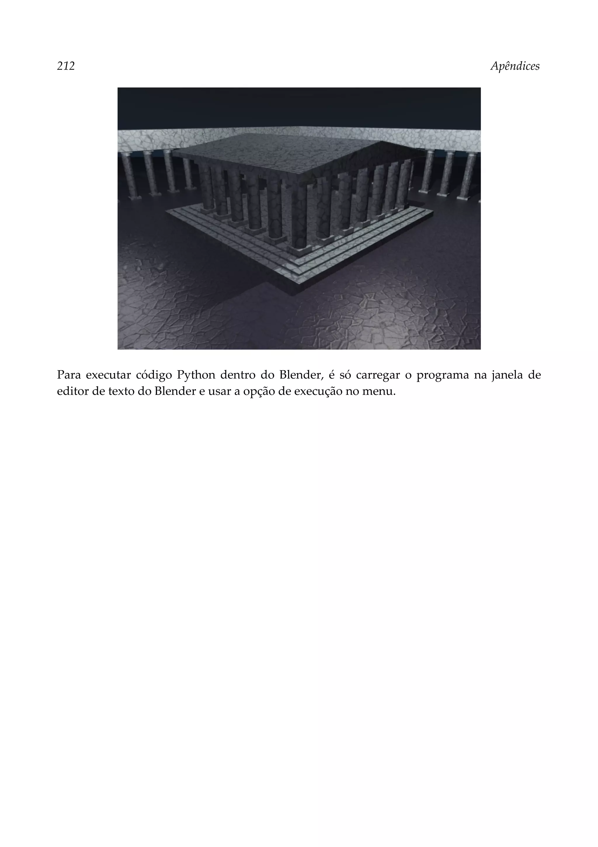 212 Apêndices
Para executar código Python dentro do Blender, é só carregar o programa na janela de
editor de texto do Blender e usar a opção de execução no menu.
 