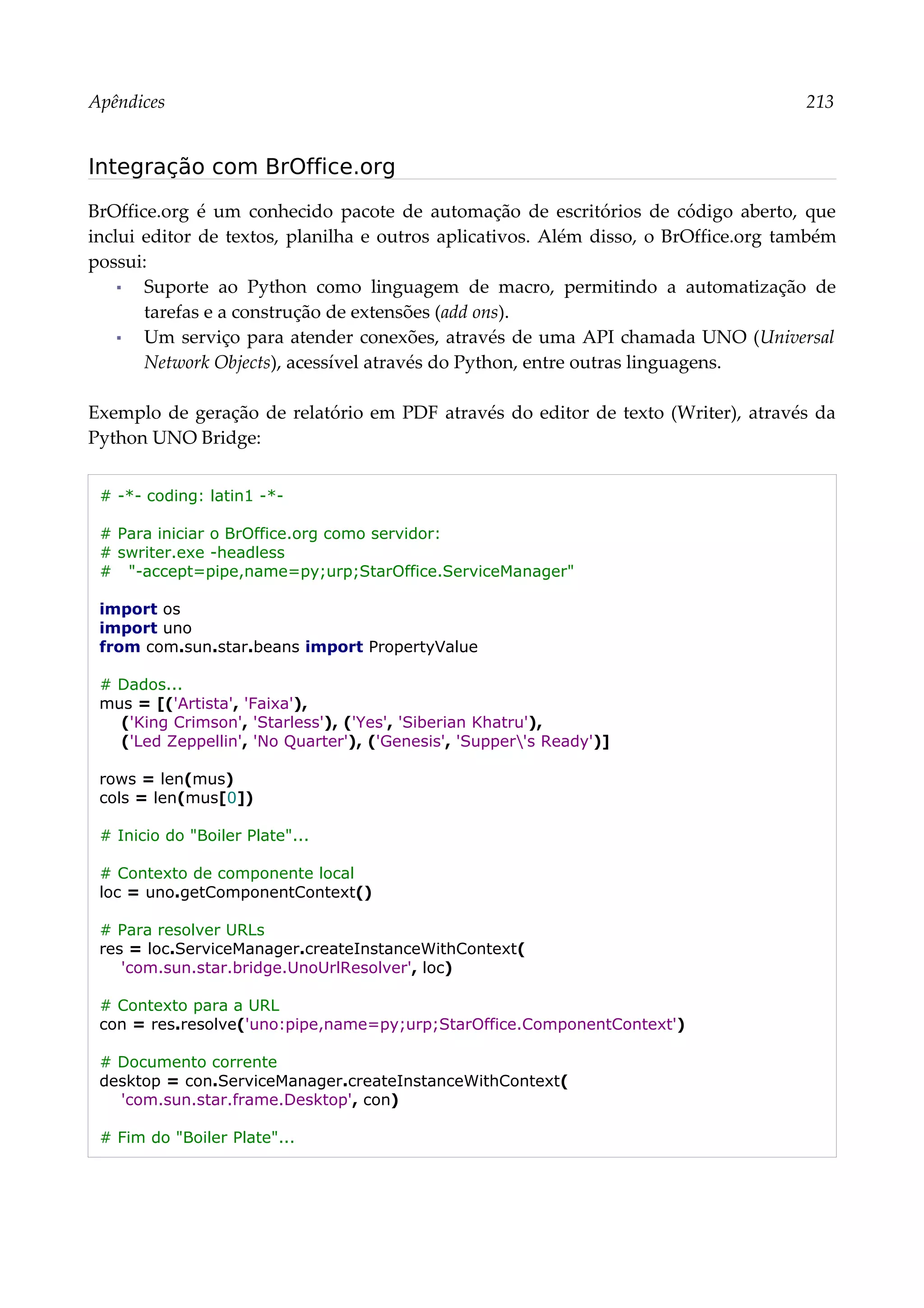 Apêndices 213
Integração com BrOffice.org
BrOffice.org é um conhecido pacote de automação de escritórios de código aberto, que
inclui editor de textos, planilha e outros aplicativos. Além disso, o BrOffice.org também
possui:
▪ Suporte ao Python como linguagem de macro, permitindo a automatização de
tarefas e a construção de extensões (add ons).
▪ Um serviço para atender conexões, através de uma API chamada UNO (Universal
Network Objects), acessível através do Python, entre outras linguagens.
Exemplo de geração de relatório em PDF através do editor de texto (Writer), através da
Python UNO Bridge:
# -*- coding: latin1 -*-
# Para iniciar o BrOffice.org como servidor:
# swriter.exe -headless
# "-accept=pipe,name=py;urp;StarOffice.ServiceManager"
import os
import uno
from com.sun.star.beans import PropertyValue
# Dados...
mus = [('Artista', 'Faixa'),
('King Crimson', 'Starless'), ('Yes', 'Siberian Khatru'),
('Led Zeppellin', 'No Quarter'), ('Genesis', 'Supper's Ready')]
rows = len(mus)
cols = len(mus[0])
# Inicio do "Boiler Plate"...
# Contexto de componente local
loc = uno.getComponentContext()
# Para resolver URLs
res = loc.ServiceManager.createInstanceWithContext(
'com.sun.star.bridge.UnoUrlResolver', loc)
# Contexto para a URL
con = res.resolve('uno:pipe,name=py;urp;StarOffice.ComponentContext')
# Documento corrente
desktop = con.ServiceManager.createInstanceWithContext(
'com.sun.star.frame.Desktop', con)
# Fim do "Boiler Plate"...
 