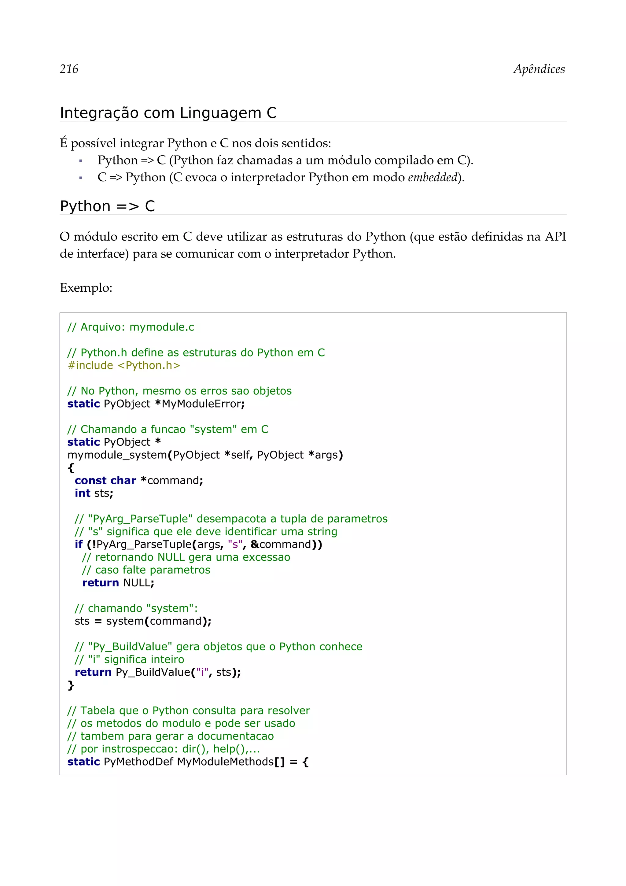 216 Apêndices
Integração com Linguagem C
É possível integrar Python e C nos dois sentidos:
▪ Python => C (Python faz chamadas a um módulo compilado em C).
▪ C => Python (C evoca o interpretador Python em modo embedded).
Python => C
O módulo escrito em C deve utilizar as estruturas do Python (que estão definidas na API
de interface) para se comunicar com o interpretador Python.
Exemplo:
// Arquivo: mymodule.c
// Python.h define as estruturas do Python em C
#include <Python.h>
// No Python, mesmo os erros sao objetos
static PyObject *MyModuleError;
// Chamando a funcao "system" em C
static PyObject *
mymodule_system(PyObject *self, PyObject *args)
{
const char *command;
int sts;
// "PyArg_ParseTuple" desempacota a tupla de parametros
// "s" significa que ele deve identificar uma string
if (!PyArg_ParseTuple(args, "s", &command))
// retornando NULL gera uma excessao
// caso falte parametros
return NULL;
// chamando "system":
sts = system(command);
// "Py_BuildValue" gera objetos que o Python conhece
// "i" significa inteiro
return Py_BuildValue("i", sts);
}
// Tabela que o Python consulta para resolver
// os metodos do modulo e pode ser usado
// tambem para gerar a documentacao
// por instrospeccao: dir(), help(),...
static PyMethodDef MyModuleMethods[] = {
 