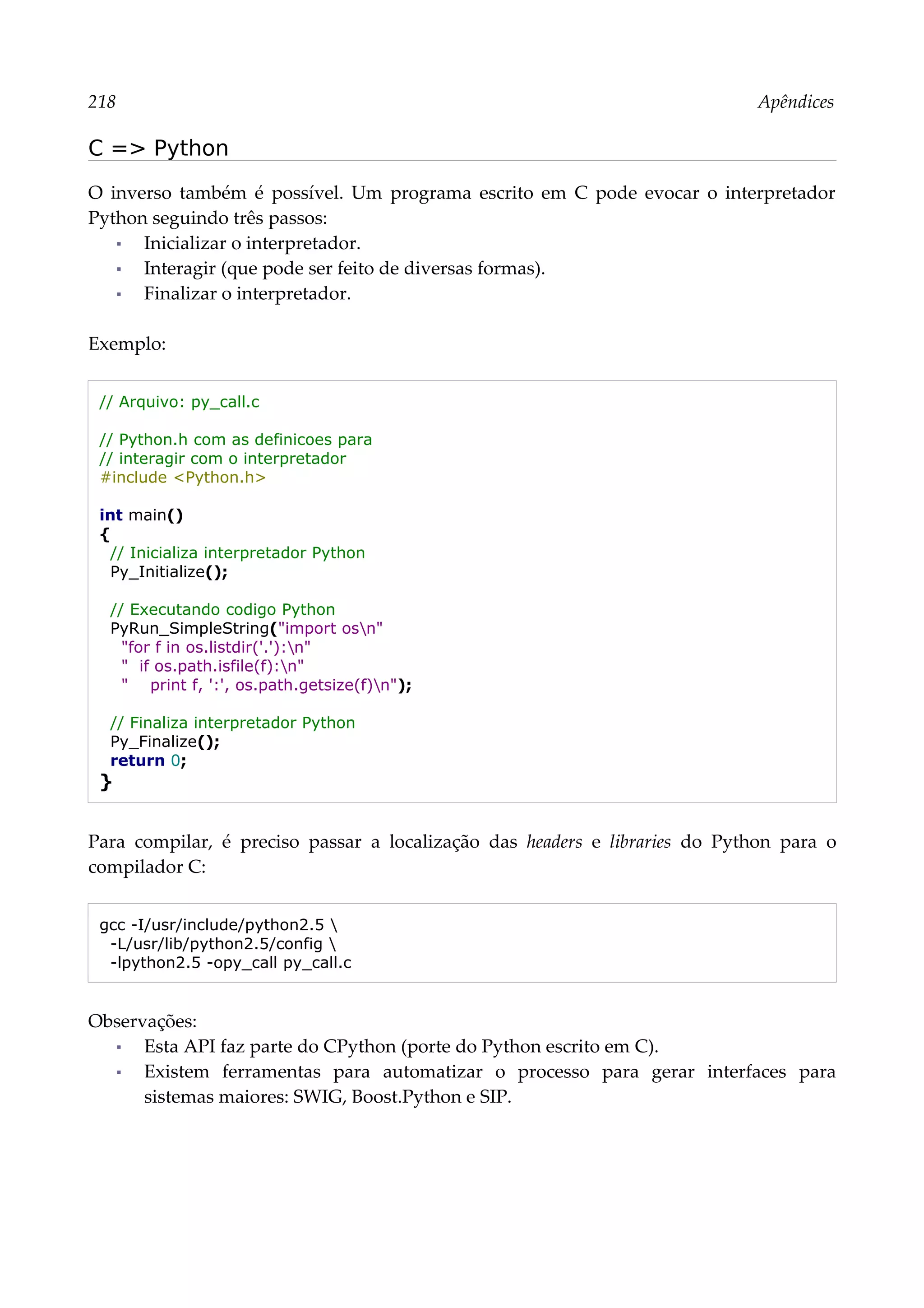 218 Apêndices
C => Python
O inverso também é possível. Um programa escrito em C pode evocar o interpretador
Python seguindo três passos:
▪ Inicializar o interpretador.
▪ Interagir (que pode ser feito de diversas formas).
▪ Finalizar o interpretador.
Exemplo:
// Arquivo: py_call.c
// Python.h com as definicoes para
// interagir com o interpretador
#include <Python.h>
int main()
{
// Inicializa interpretador Python
Py_Initialize();
// Executando codigo Python
PyRun_SimpleString("import osn"
"for f in os.listdir('.'):n"
" if os.path.isfile(f):n"
" print f, ':', os.path.getsize(f)n");
// Finaliza interpretador Python
Py_Finalize();
return 0;
}
Para compilar, é preciso passar a localização das headers e libraries do Python para o
compilador C:
gcc -I/usr/include/python2.5 
-L/usr/lib/python2.5/config 
-lpython2.5 -opy_call py_call.c
Observações:
▪ Esta API faz parte do CPython (porte do Python escrito em C).
▪ Existem ferramentas para automatizar o processo para gerar interfaces para
sistemas maiores: SWIG, Boost.Python e SIP.
 