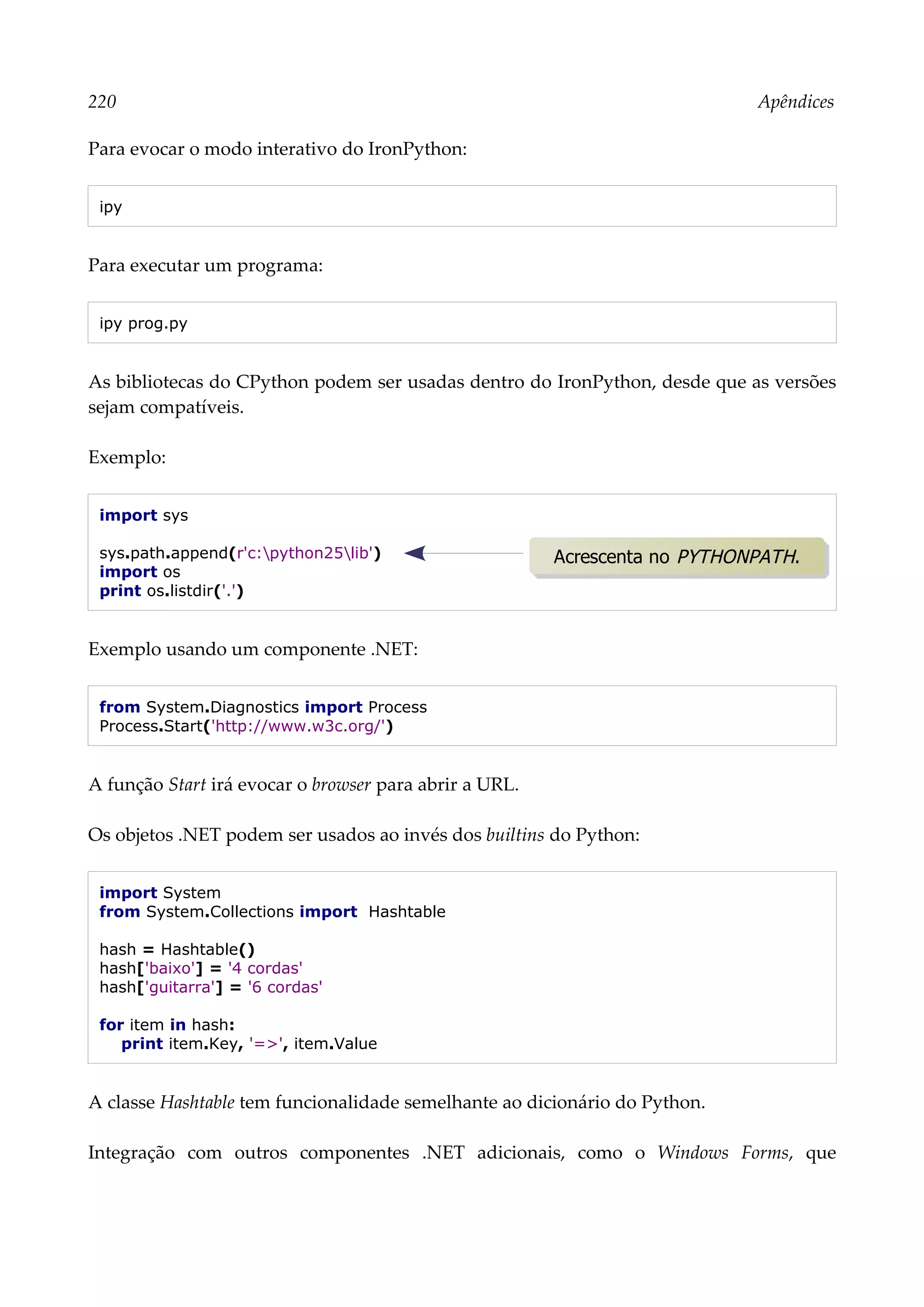 220 Apêndices
Para evocar o modo interativo do IronPython:
ipy
Para executar um programa:
ipy prog.py
As bibliotecas do CPython podem ser usadas dentro do IronPython, desde que as versões
sejam compatíveis.
Exemplo:
import sys
sys.path.append(r'c:python25lib')
import os
print os.listdir('.')
Exemplo usando um componente .NET:
from System.Diagnostics import Process
Process.Start('http://www.w3c.org/')
A função Start irá evocar o browser para abrir a URL.
Os objetos .NET podem ser usados ao invés dos builtins do Python:
import System
from System.Collections import Hashtable
hash = Hashtable()
hash['baixo'] = '4 cordas'
hash['guitarra'] = '6 cordas'
for item in hash:
print item.Key, '=>', item.Value
A classe Hashtable tem funcionalidade semelhante ao dicionário do Python.
Integração com outros componentes .NET adicionais, como o Windows Forms, que
Acrescenta no PYTHONPATH.
 