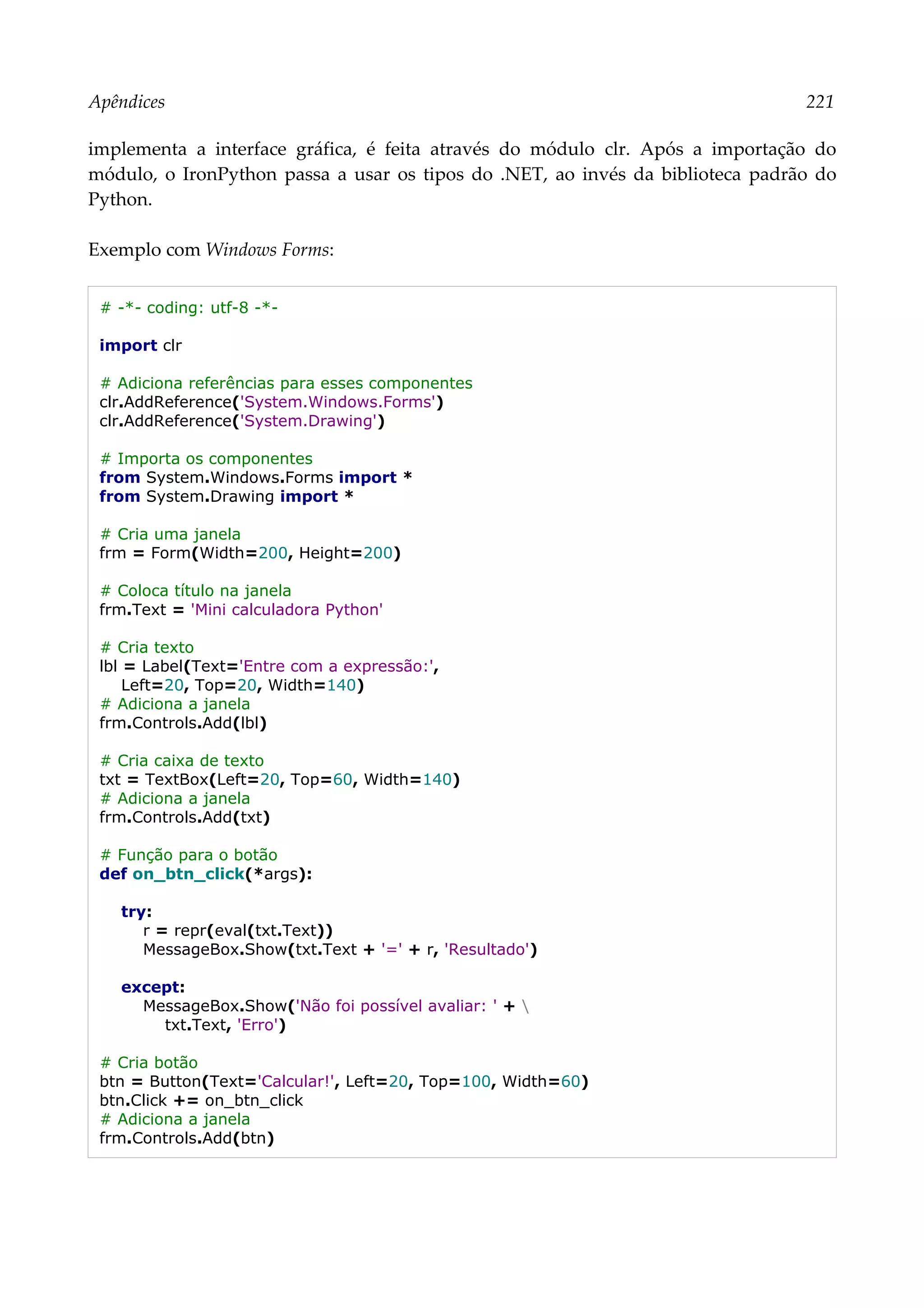 Apêndices 221
implementa a interface gráfica, é feita através do módulo clr. Após a importação do
módulo, o IronPython passa a usar os tipos do .NET, ao invés da biblioteca padrão do
Python.
Exemplo com Windows Forms:
# -*- coding: utf-8 -*-
import clr
# Adiciona referências para esses componentes
clr.AddReference('System.Windows.Forms')
clr.AddReference('System.Drawing')
# Importa os componentes
from System.Windows.Forms import *
from System.Drawing import *
# Cria uma janela
frm = Form(Width=200, Height=200)
# Coloca título na janela
frm.Text = 'Mini calculadora Python'
# Cria texto
lbl = Label(Text='Entre com a expressão:',
Left=20, Top=20, Width=140)
# Adiciona a janela
frm.Controls.Add(lbl)
# Cria caixa de texto
txt = TextBox(Left=20, Top=60, Width=140)
# Adiciona a janela
frm.Controls.Add(txt)
# Função para o botão
def on_btn_click(*args):
try:
r = repr(eval(txt.Text))
MessageBox.Show(txt.Text + '=' + r, 'Resultado')
except:
MessageBox.Show('Não foi possível avaliar: ' + 
txt.Text, 'Erro')
# Cria botão
btn = Button(Text='Calcular!', Left=20, Top=100, Width=60)
btn.Click += on_btn_click
# Adiciona a janela
frm.Controls.Add(btn)
 