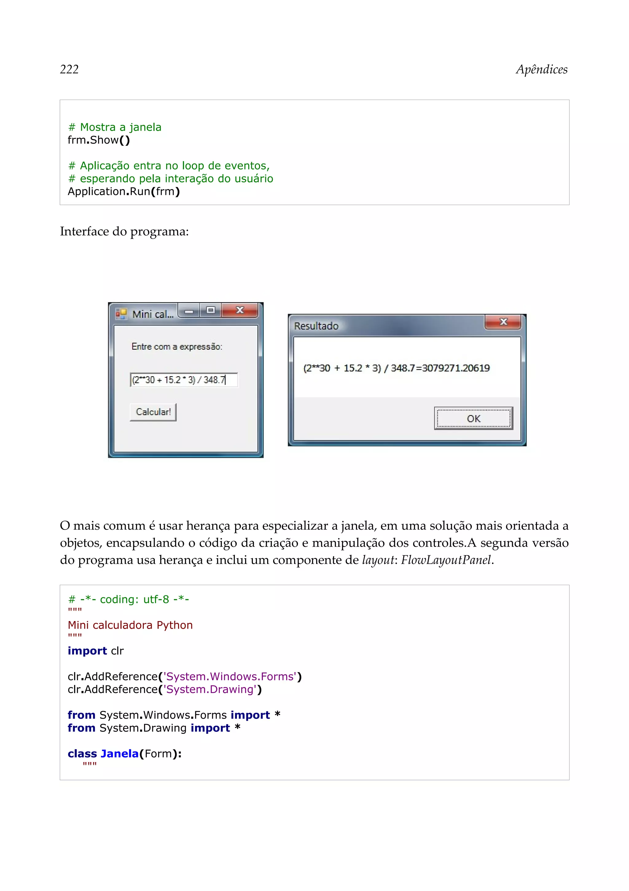 222 Apêndices
# Mostra a janela
frm.Show()
# Aplicação entra no loop de eventos,
# esperando pela interação do usuário
Application.Run(frm)
Interface do programa:
O mais comum é usar herança para especializar a janela, em uma solução mais orientada a
objetos, encapsulando o código da criação e manipulação dos controles.A segunda versão
do programa usa herança e inclui um componente de layout: FlowLayoutPanel.
# -*- coding: utf-8 -*-
"""
Mini calculadora Python
"""
import clr
clr.AddReference('System.Windows.Forms')
clr.AddReference('System.Drawing')
from System.Windows.Forms import *
from System.Drawing import *
class Janela(Form):
"""
 