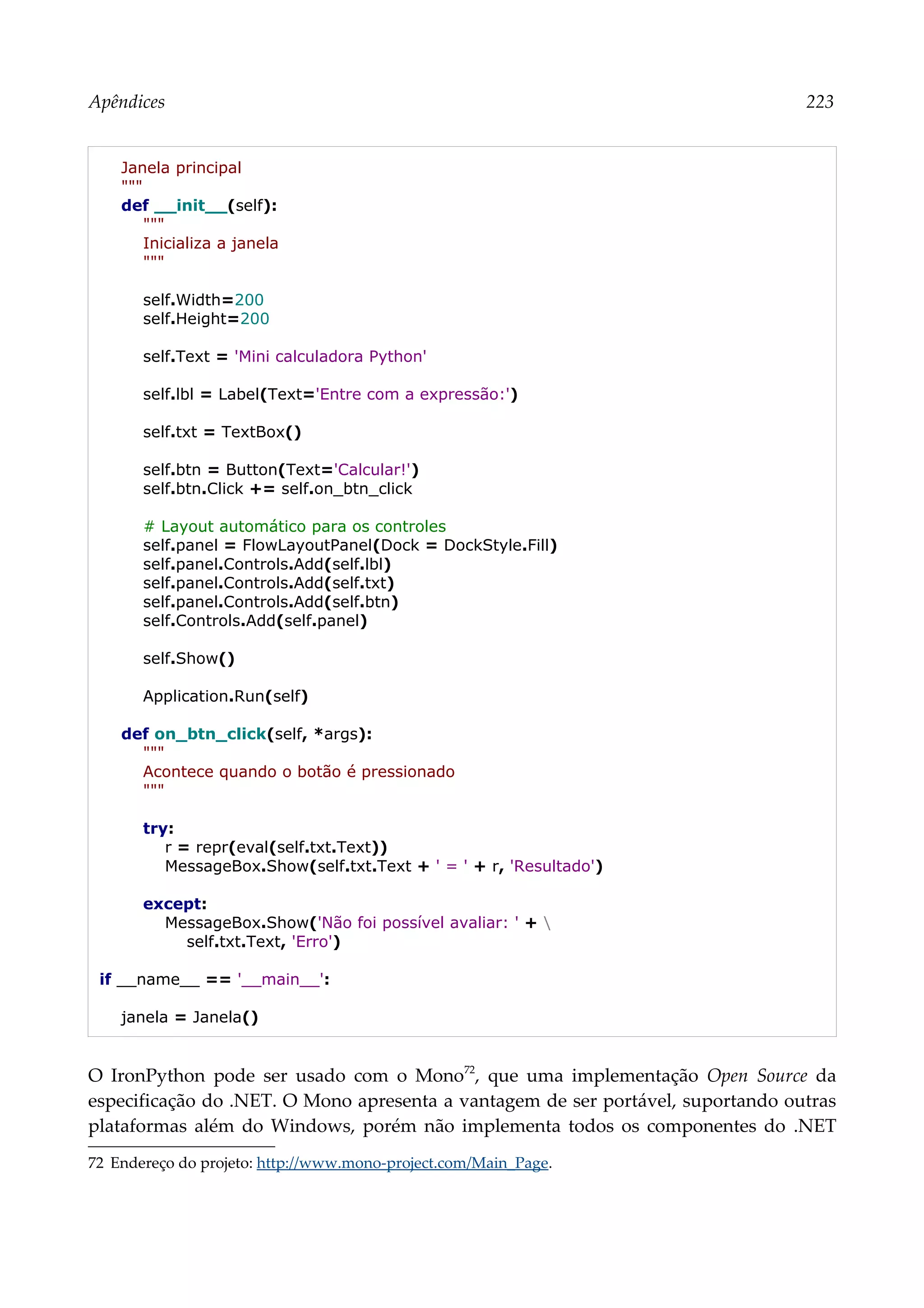 Apêndices 223
Janela principal
"""
def __init__(self):
"""
Inicializa a janela
"""
self.Width=200
self.Height=200
self.Text = 'Mini calculadora Python'
self.lbl = Label(Text='Entre com a expressão:')
self.txt = TextBox()
self.btn = Button(Text='Calcular!')
self.btn.Click += self.on_btn_click
# Layout automático para os controles
self.panel = FlowLayoutPanel(Dock = DockStyle.Fill)
self.panel.Controls.Add(self.lbl)
self.panel.Controls.Add(self.txt)
self.panel.Controls.Add(self.btn)
self.Controls.Add(self.panel)
self.Show()
Application.Run(self)
def on_btn_click(self, *args):
"""
Acontece quando o botão é pressionado
"""
try:
r = repr(eval(self.txt.Text))
MessageBox.Show(self.txt.Text + ' = ' + r, 'Resultado')
except:
MessageBox.Show('Não foi possível avaliar: ' + 
self.txt.Text, 'Erro')
if __name__ == '__main__':
janela = Janela()
O IronPython pode ser usado com o Mono72
, que uma implementação Open Source da
especificação do .NET. O Mono apresenta a vantagem de ser portável, suportando outras
plataformas além do Windows, porém não implementa todos os componentes do .NET
72 Endereço do projeto: http://www.mono-project.com/Main_Page.
 