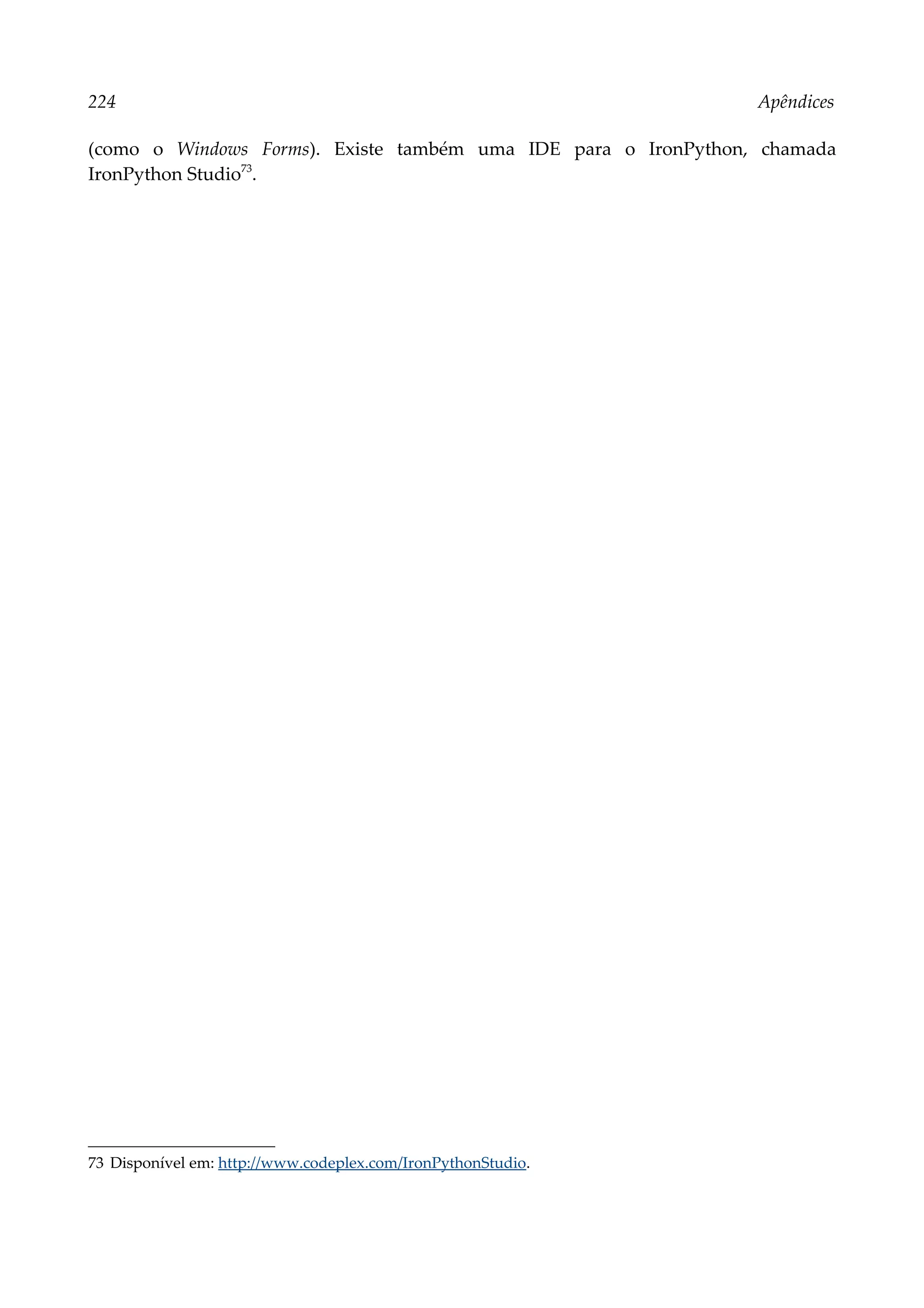 224 Apêndices
(como o Windows Forms). Existe também uma IDE para o IronPython, chamada
IronPython Studio73
.
73 Disponível em: http://www.codeplex.com/IronPythonStudio.
 