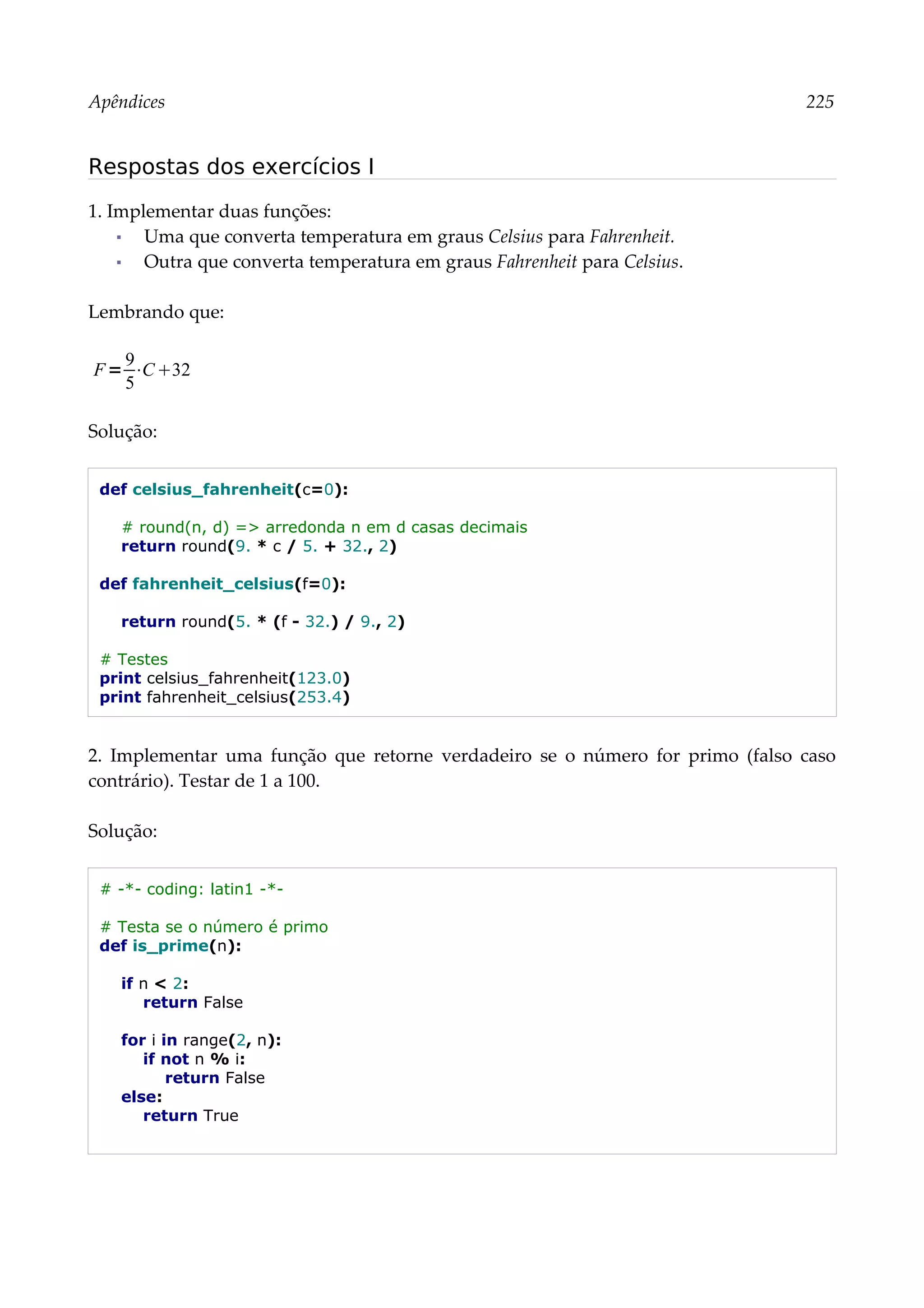 Apêndices 225
Respostas dos exercícios I
1. Implementar duas funções:
▪ Uma que converta temperatura em graus Celsius para Fahrenheit.
▪ Outra que converta temperatura em graus Fahrenheit para Celsius.
Lembrando que:
Solução:
def celsius_fahrenheit(c=0):
# round(n, d) => arredonda n em d casas decimais
return round(9. * c / 5. + 32., 2)
def fahrenheit_celsius(f=0):
return round(5. * (f - 32.) / 9., 2)
# Testes
print celsius_fahrenheit(123.0)
print fahrenheit_celsius(253.4)
2. Implementar uma função que retorne verdadeiro se o número for primo (falso caso
contrário). Testar de 1 a 100.
Solução:
# -*- coding: latin1 -*-
# Testa se o número é primo
def is_prime(n):
if n < 2:
return False
for i in range(2, n):
if not n % i:
return False
else:
return True
F=
9
5
⋅C32
 