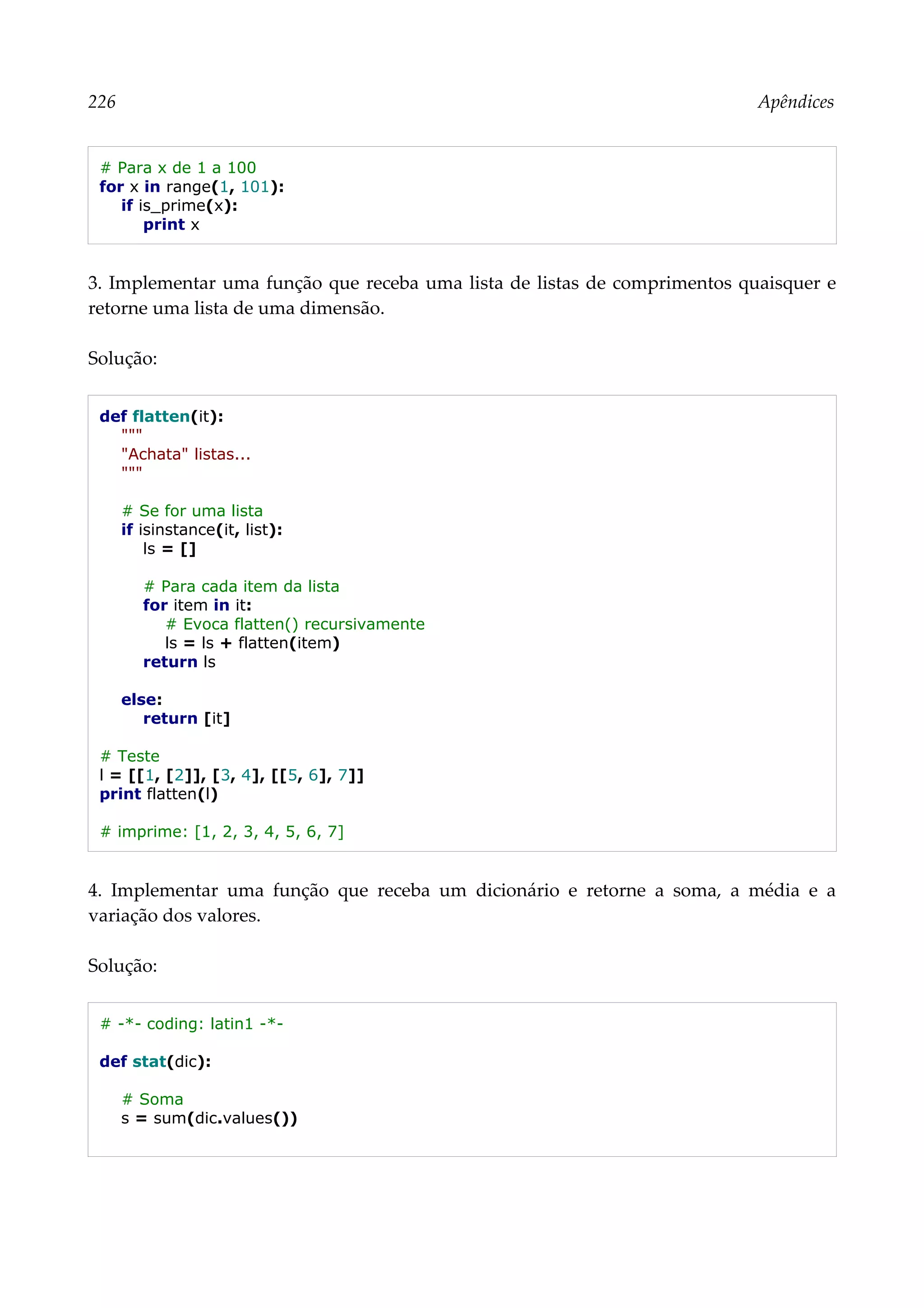 226 Apêndices
# Para x de 1 a 100
for x in range(1, 101):
if is_prime(x):
print x
3. Implementar uma função que receba uma lista de listas de comprimentos quaisquer e
retorne uma lista de uma dimensão.
Solução:
def flatten(it):
"""
"Achata" listas...
"""
# Se for uma lista
if isinstance(it, list):
ls = []
# Para cada item da lista
for item in it:
# Evoca flatten() recursivamente
ls = ls + flatten(item)
return ls
else:
return [it]
# Teste
l = [[1, [2]], [3, 4], [[5, 6], 7]]
print flatten(l)
# imprime: [1, 2, 3, 4, 5, 6, 7]
4. Implementar uma função que receba um dicionário e retorne a soma, a média e a
variação dos valores.
Solução:
# -*- coding: latin1 -*-
def stat(dic):
# Soma
s = sum(dic.values())
 