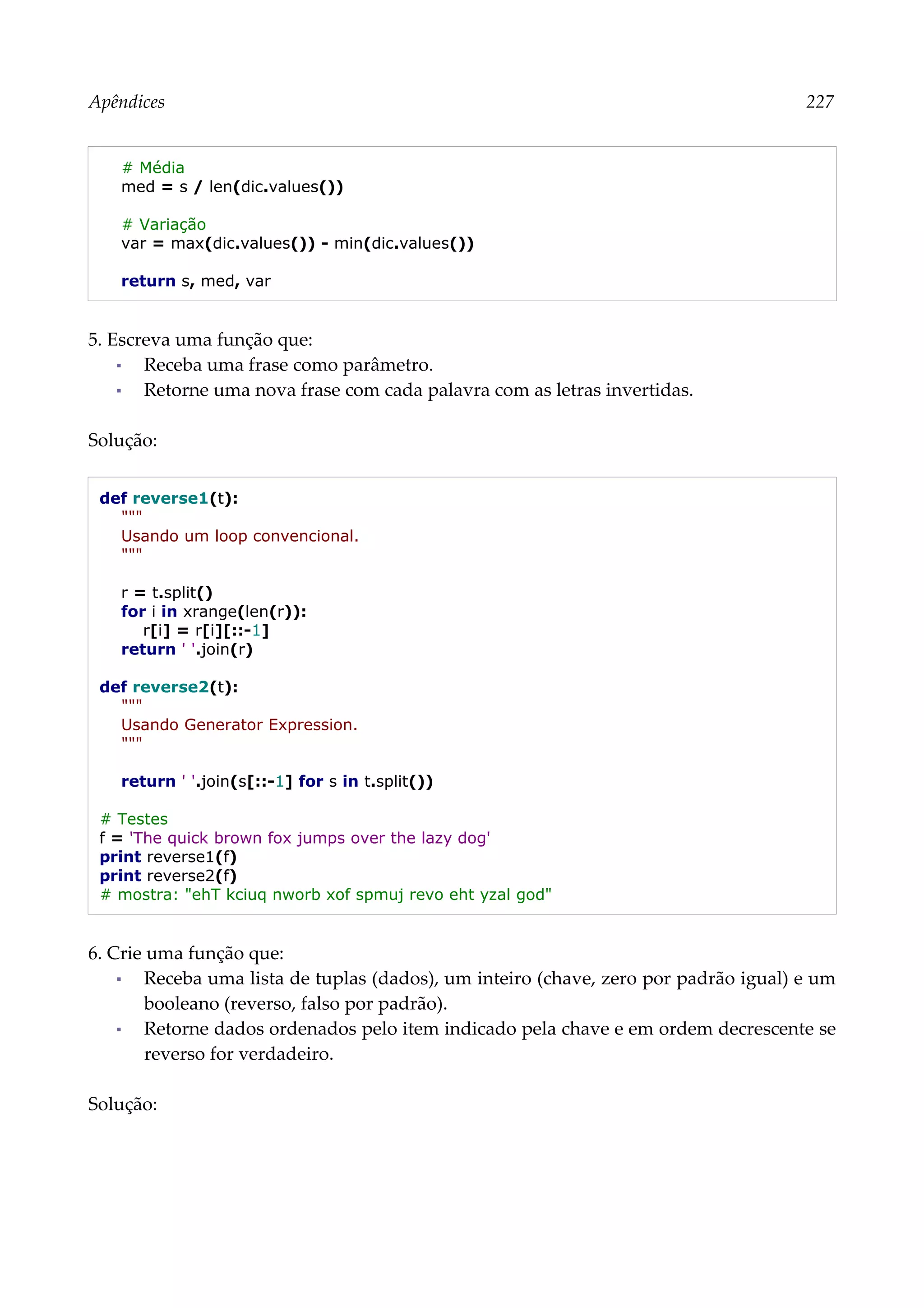 Apêndices 227
# Média
med = s / len(dic.values())
# Variação
var = max(dic.values()) - min(dic.values())
return s, med, var
5. Escreva uma função que:
▪ Receba uma frase como parâmetro.
▪ Retorne uma nova frase com cada palavra com as letras invertidas.
Solução:
def reverse1(t):
"""
Usando um loop convencional.
"""
r = t.split()
for i in xrange(len(r)):
r[i] = r[i][::-1]
return ' '.join(r)
def reverse2(t):
"""
Usando Generator Expression.
"""
return ' '.join(s[::-1] for s in t.split())
# Testes
f = 'The quick brown fox jumps over the lazy dog'
print reverse1(f)
print reverse2(f)
# mostra: "ehT kciuq nworb xof spmuj revo eht yzal god"
6. Crie uma função que:
▪ Receba uma lista de tuplas (dados), um inteiro (chave, zero por padrão igual) e um
booleano (reverso, falso por padrão).
▪ Retorne dados ordenados pelo item indicado pela chave e em ordem decrescente se
reverso for verdadeiro.
Solução:
 