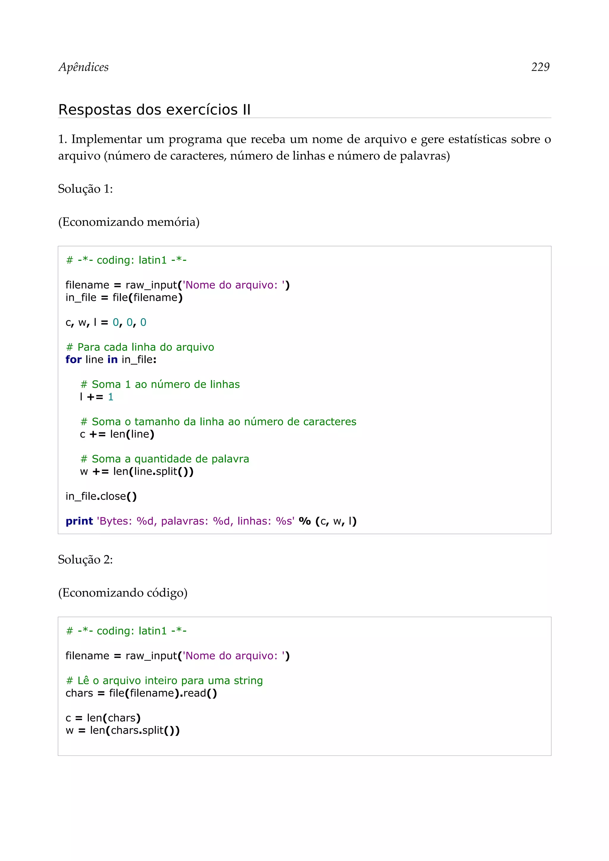 Apêndices 229
Respostas dos exercícios II
1. Implementar um programa que receba um nome de arquivo e gere estatísticas sobre o
arquivo (número de caracteres, número de linhas e número de palavras)
Solução 1:
(Economizando memória)
# -*- coding: latin1 -*-
filename = raw_input('Nome do arquivo: ')
in_file = file(filename)
c, w, l = 0, 0, 0
# Para cada linha do arquivo
for line in in_file:
# Soma 1 ao número de linhas
l += 1
# Soma o tamanho da linha ao número de caracteres
c += len(line)
# Soma a quantidade de palavra
w += len(line.split())
in_file.close()
print 'Bytes: %d, palavras: %d, linhas: %s' % (c, w, l)
Solução 2:
(Economizando código)
# -*- coding: latin1 -*-
filename = raw_input('Nome do arquivo: ')
# Lê o arquivo inteiro para uma string
chars = file(filename).read()
c = len(chars)
w = len(chars.split())
 