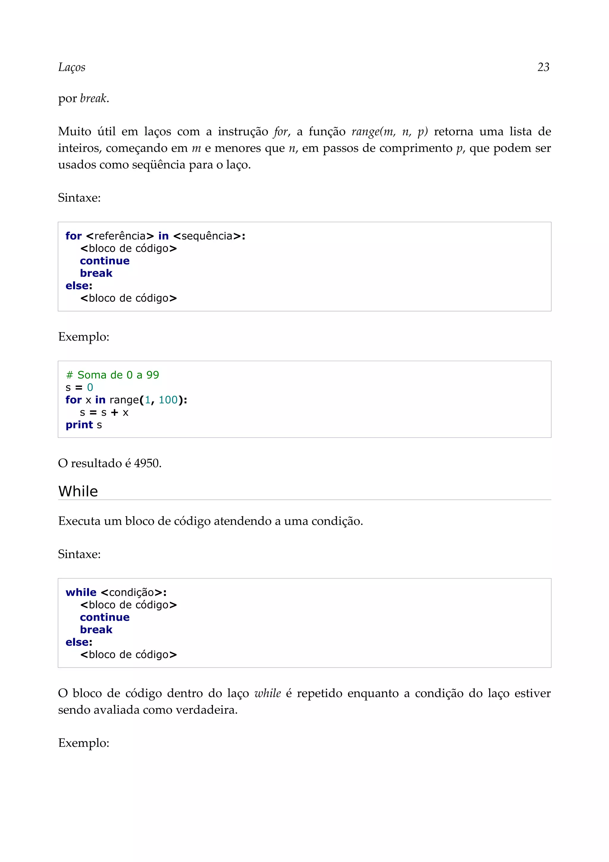 Laços 23
por break.
Muito útil em laços com a instrução for, a função range(m, n, p) retorna uma lista de
inteiros, começando em m e menores que n, em passos de comprimento p, que podem ser
usados como seqüência para o laço.
Sintaxe:
for <referência> in <sequência>:
<bloco de código>
continue
break
else:
<bloco de código>
Exemplo:
# Soma de 0 a 99
s = 0
for x in range(1, 100):
s = s + x
print s
O resultado é 4950.
While
Executa um bloco de código atendendo a uma condição.
Sintaxe:
while <condição>:
<bloco de código>
continue
break
else:
<bloco de código>
O bloco de código dentro do laço while é repetido enquanto a condição do laço estiver
sendo avaliada como verdadeira.
Exemplo:
 