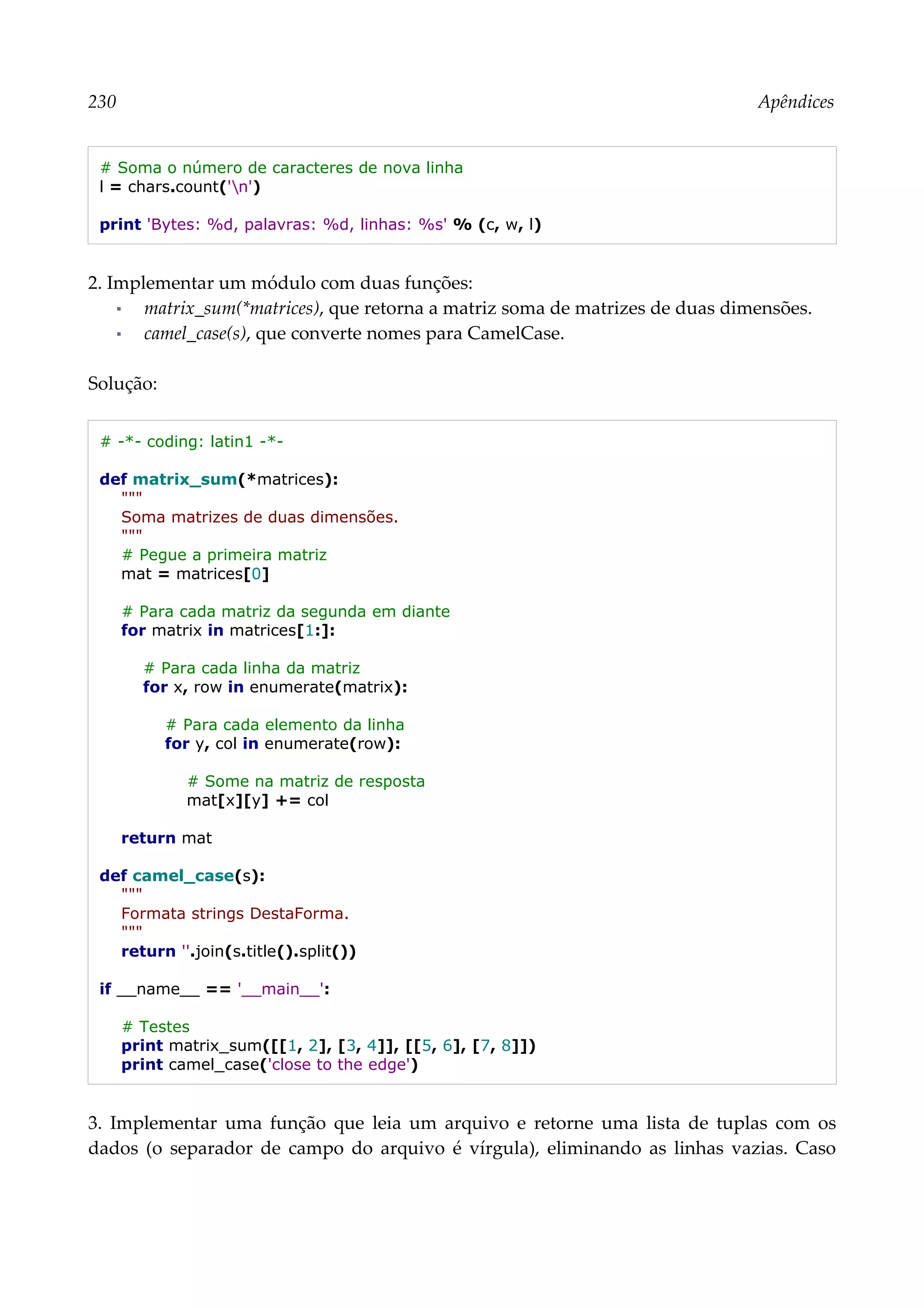 230 Apêndices
# Soma o número de caracteres de nova linha
l = chars.count('n')
print 'Bytes: %d, palavras: %d, linhas: %s' % (c, w, l)
2. Implementar um módulo com duas funções:
▪ matrix_sum(*matrices), que retorna a matriz soma de matrizes de duas dimensões.
▪ camel_case(s), que converte nomes para CamelCase.
Solução:
# -*- coding: latin1 -*-
def matrix_sum(*matrices):
"""
Soma matrizes de duas dimensões.
"""
# Pegue a primeira matriz
mat = matrices[0]
# Para cada matriz da segunda em diante
for matrix in matrices[1:]:
# Para cada linha da matriz
for x, row in enumerate(matrix):
# Para cada elemento da linha
for y, col in enumerate(row):
# Some na matriz de resposta
mat[x][y] += col
return mat
def camel_case(s):
"""
Formata strings DestaForma.
"""
return ''.join(s.title().split())
if __name__ == '__main__':
# Testes
print matrix_sum([[1, 2], [3, 4]], [[5, 6], [7, 8]])
print camel_case('close to the edge')
3. Implementar uma função que leia um arquivo e retorne uma lista de tuplas com os
dados (o separador de campo do arquivo é vírgula), eliminando as linhas vazias. Caso
 