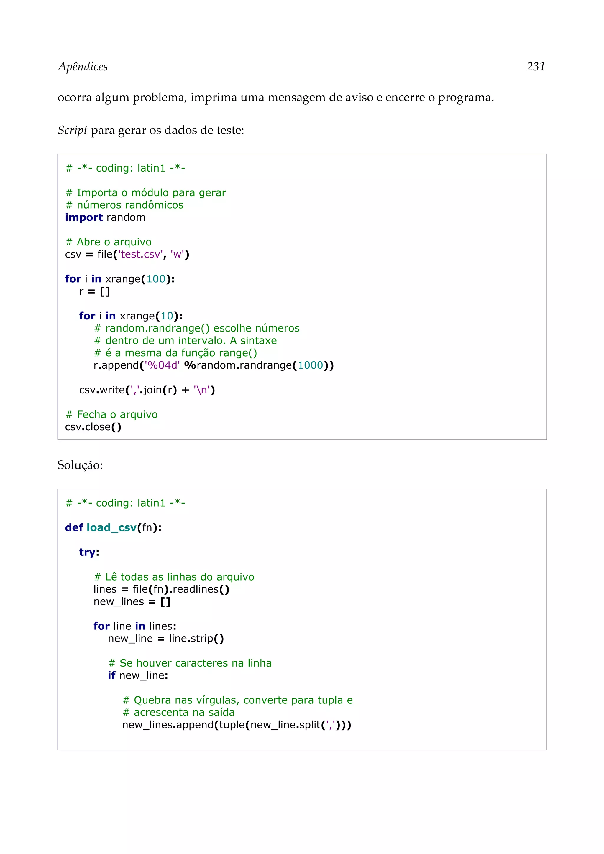 Apêndices 231
ocorra algum problema, imprima uma mensagem de aviso e encerre o programa.
Script para gerar os dados de teste:
# -*- coding: latin1 -*-
# Importa o módulo para gerar
# números randômicos
import random
# Abre o arquivo
csv = file('test.csv', 'w')
for i in xrange(100):
r = []
for i in xrange(10):
# random.randrange() escolhe números
# dentro de um intervalo. A sintaxe
# é a mesma da função range()
r.append('%04d' %random.randrange(1000))
csv.write(','.join(r) + 'n')
# Fecha o arquivo
csv.close()
Solução:
# -*- coding: latin1 -*-
def load_csv(fn):
try:
# Lê todas as linhas do arquivo
lines = file(fn).readlines()
new_lines = []
for line in lines:
new_line = line.strip()
# Se houver caracteres na linha
if new_line:
# Quebra nas vírgulas, converte para tupla e
# acrescenta na saída
new_lines.append(tuple(new_line.split(',')))
 