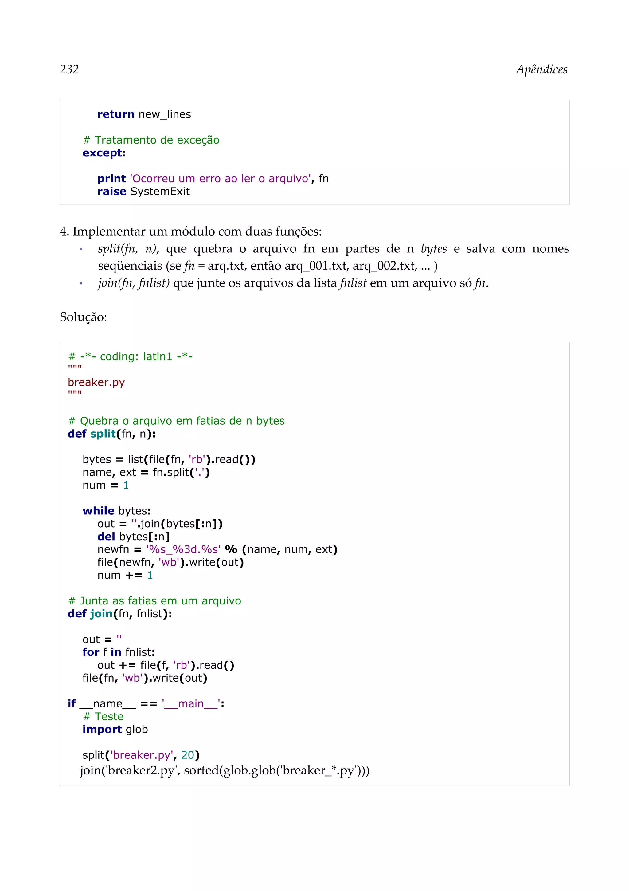 232 Apêndices
return new_lines
# Tratamento de exceção
except:
print 'Ocorreu um erro ao ler o arquivo', fn
raise SystemExit
4. Implementar um módulo com duas funções:
▪ split(fn, n), que quebra o arquivo fn em partes de n bytes e salva com nomes
seqüenciais (se fn = arq.txt, então arq_001.txt, arq_002.txt, ... )
▪ join(fn, fnlist) que junte os arquivos da lista fnlist em um arquivo só fn.
Solução:
# -*- coding: latin1 -*-
"""
breaker.py
"""
# Quebra o arquivo em fatias de n bytes
def split(fn, n):
bytes = list(file(fn, 'rb').read())
name, ext = fn.split('.')
num = 1
while bytes:
out = ''.join(bytes[:n])
del bytes[:n]
newfn = '%s_%3d.%s' % (name, num, ext)
file(newfn, 'wb').write(out)
num += 1
# Junta as fatias em um arquivo
def join(fn, fnlist):
out = ''
for f in fnlist:
out += file(f, 'rb').read()
file(fn, 'wb').write(out)
if __name__ == '__main__':
# Teste
import glob
split('breaker.py', 20)
join('breaker2.py', sorted(glob.glob('breaker_*.py')))
 