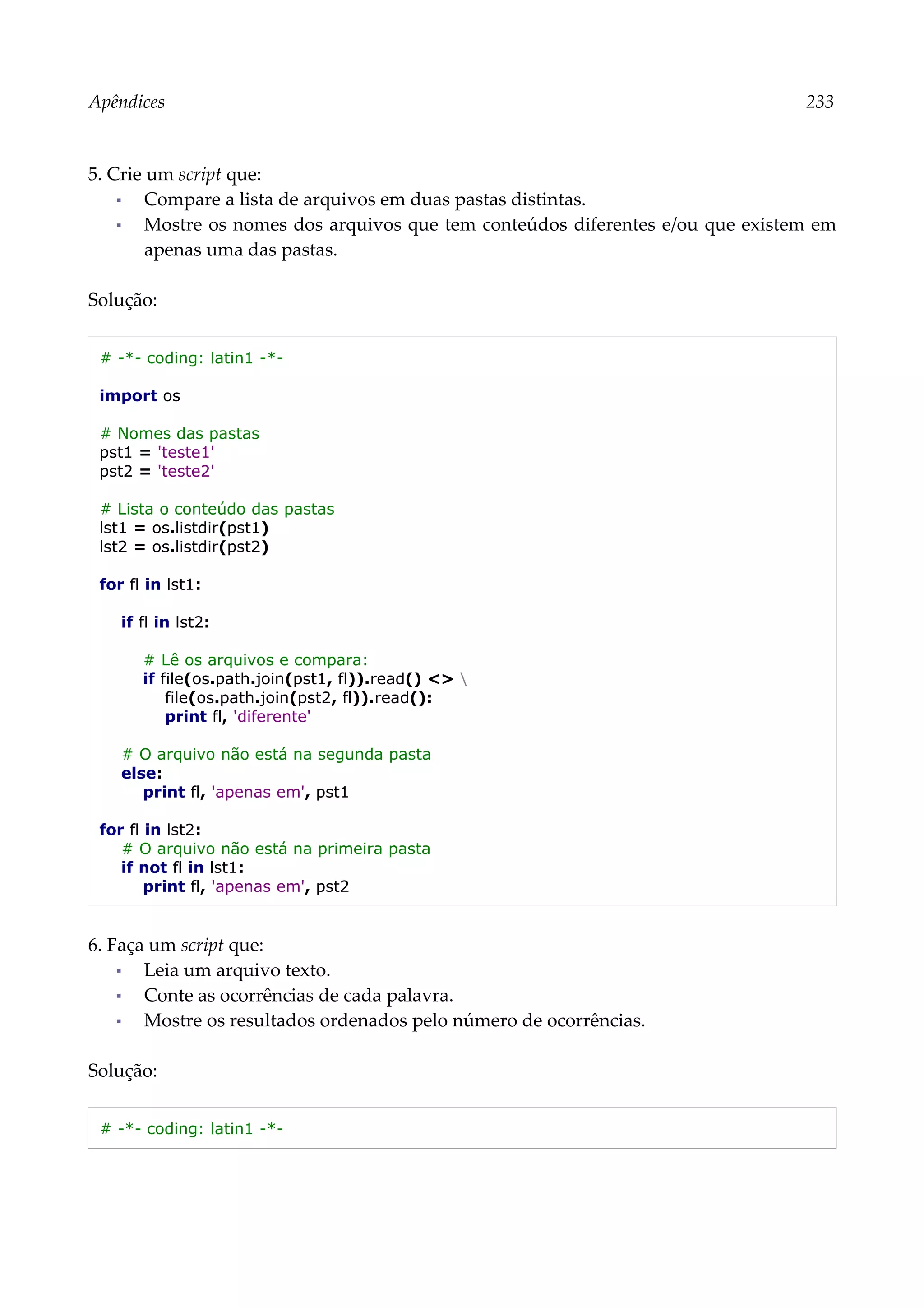 Apêndices 233
5. Crie um script que:
▪ Compare a lista de arquivos em duas pastas distintas.
▪ Mostre os nomes dos arquivos que tem conteúdos diferentes e/ou que existem em
apenas uma das pastas.
Solução:
# -*- coding: latin1 -*-
import os
# Nomes das pastas
pst1 = 'teste1'
pst2 = 'teste2'
# Lista o conteúdo das pastas
lst1 = os.listdir(pst1)
lst2 = os.listdir(pst2)
for fl in lst1:
if fl in lst2:
# Lê os arquivos e compara:
if file(os.path.join(pst1, fl)).read() <> 
file(os.path.join(pst2, fl)).read():
print fl, 'diferente'
# O arquivo não está na segunda pasta
else:
print fl, 'apenas em', pst1
for fl in lst2:
# O arquivo não está na primeira pasta
if not fl in lst1:
print fl, 'apenas em', pst2
6. Faça um script que:
▪ Leia um arquivo texto.
▪ Conte as ocorrências de cada palavra.
▪ Mostre os resultados ordenados pelo número de ocorrências.
Solução:
# -*- coding: latin1 -*-
 