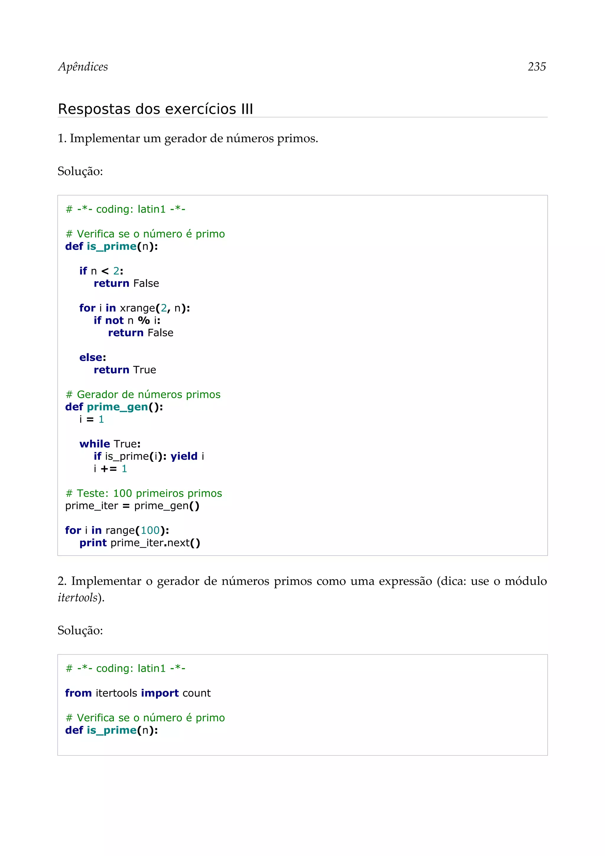 Apêndices 235
Respostas dos exercícios III
1. Implementar um gerador de números primos.
Solução:
# -*- coding: latin1 -*-
# Verifica se o número é primo
def is_prime(n):
if n < 2:
return False
for i in xrange(2, n):
if not n % i:
return False
else:
return True
# Gerador de números primos
def prime_gen():
i = 1
while True:
if is_prime(i): yield i
i += 1
# Teste: 100 primeiros primos
prime_iter = prime_gen()
for i in range(100):
print prime_iter.next()
2. Implementar o gerador de números primos como uma expressão (dica: use o módulo
itertools).
Solução:
# -*- coding: latin1 -*-
from itertools import count
# Verifica se o número é primo
def is_prime(n):
 
