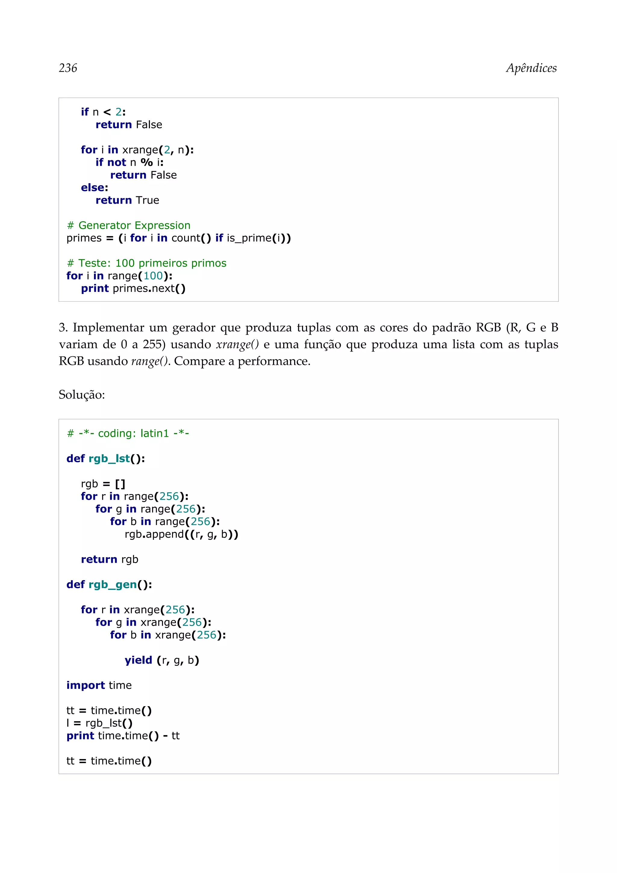 236 Apêndices
if n < 2:
return False
for i in xrange(2, n):
if not n % i:
return False
else:
return True
# Generator Expression
primes = (i for i in count() if is_prime(i))
# Teste: 100 primeiros primos
for i in range(100):
print primes.next()
3. Implementar um gerador que produza tuplas com as cores do padrão RGB (R, G e B
variam de 0 a 255) usando xrange() e uma função que produza uma lista com as tuplas
RGB usando range(). Compare a performance.
Solução:
# -*- coding: latin1 -*-
def rgb_lst():
rgb = []
for r in range(256):
for g in range(256):
for b in range(256):
rgb.append((r, g, b))
return rgb
def rgb_gen():
for r in xrange(256):
for g in xrange(256):
for b in xrange(256):
yield (r, g, b)
import time
tt = time.time()
l = rgb_lst()
print time.time() - tt
tt = time.time()
 