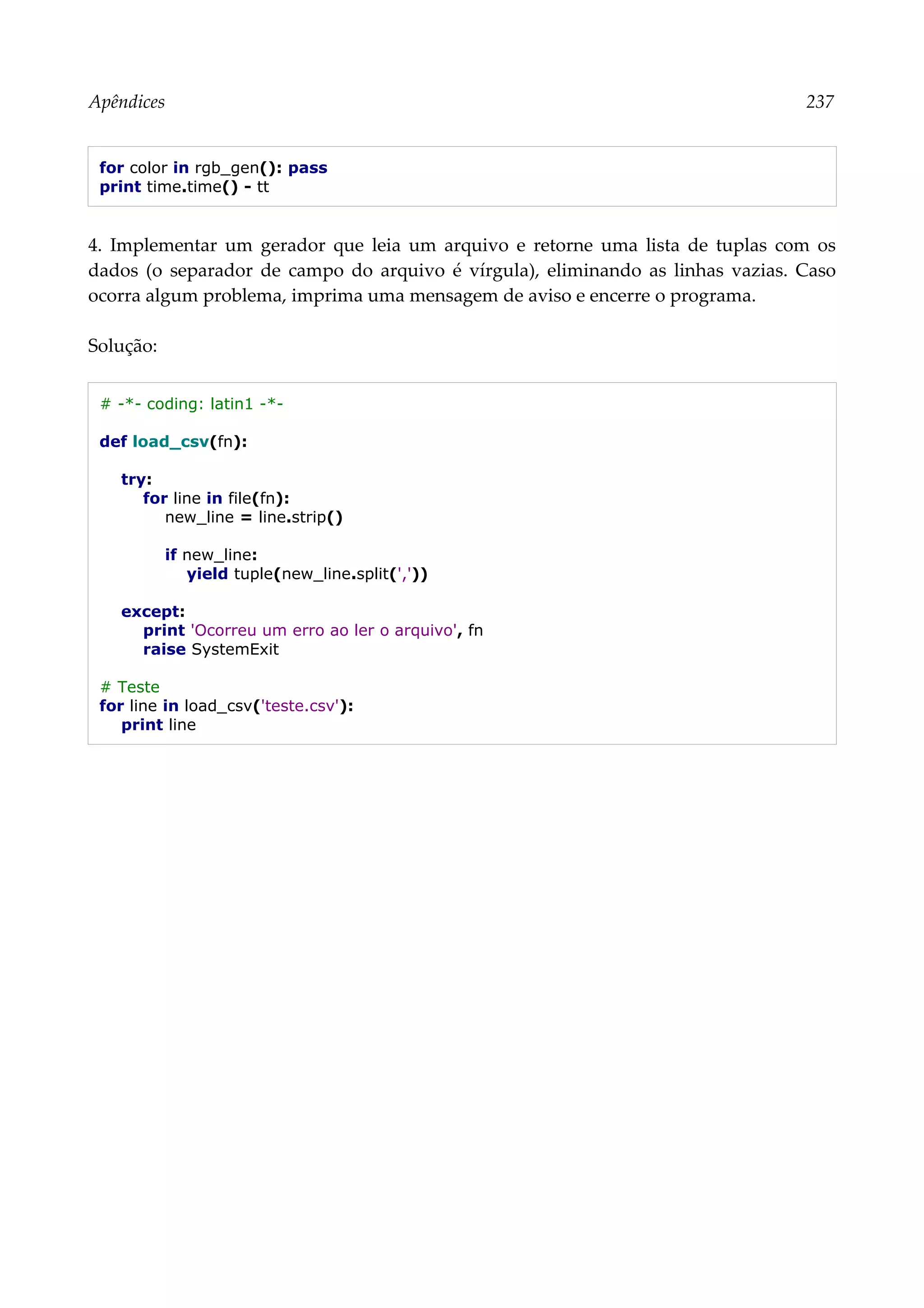 Apêndices 237
for color in rgb_gen(): pass
print time.time() - tt
4. Implementar um gerador que leia um arquivo e retorne uma lista de tuplas com os
dados (o separador de campo do arquivo é vírgula), eliminando as linhas vazias. Caso
ocorra algum problema, imprima uma mensagem de aviso e encerre o programa.
Solução:
# -*- coding: latin1 -*-
def load_csv(fn):
try:
for line in file(fn):
new_line = line.strip()
if new_line:
yield tuple(new_line.split(','))
except:
print 'Ocorreu um erro ao ler o arquivo', fn
raise SystemExit
# Teste
for line in load_csv('teste.csv'):
print line
 
