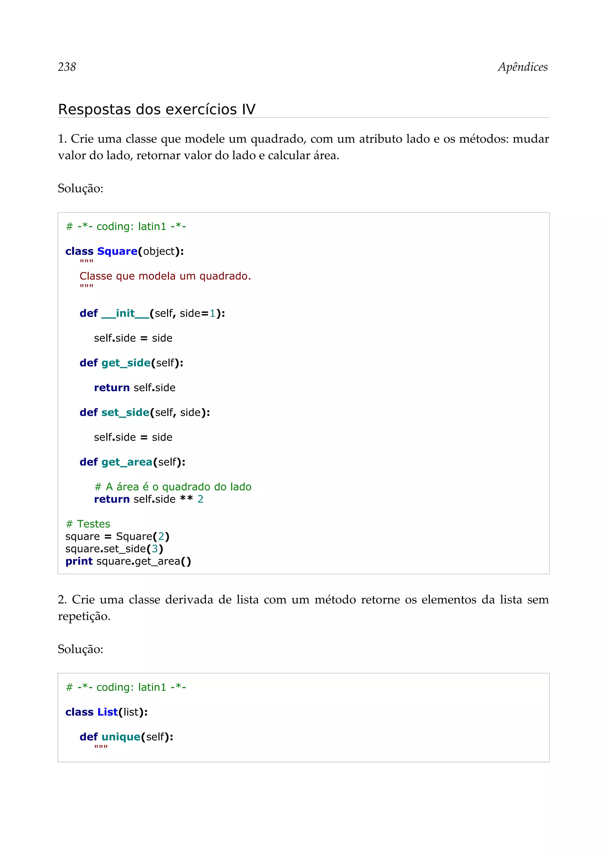 238 Apêndices
Respostas dos exercícios IV
1. Crie uma classe que modele um quadrado, com um atributo lado e os métodos: mudar
valor do lado, retornar valor do lado e calcular área.
Solução:
# -*- coding: latin1 -*-
class Square(object):
"""
Classe que modela um quadrado.
"""
def __init__(self, side=1):
self.side = side
def get_side(self):
return self.side
def set_side(self, side):
self.side = side
def get_area(self):
# A área é o quadrado do lado
return self.side ** 2
# Testes
square = Square(2)
square.set_side(3)
print square.get_area()
2. Crie uma classe derivada de lista com um método retorne os elementos da lista sem
repetição.
Solução:
# -*- coding: latin1 -*-
class List(list):
def unique(self):
"""
 