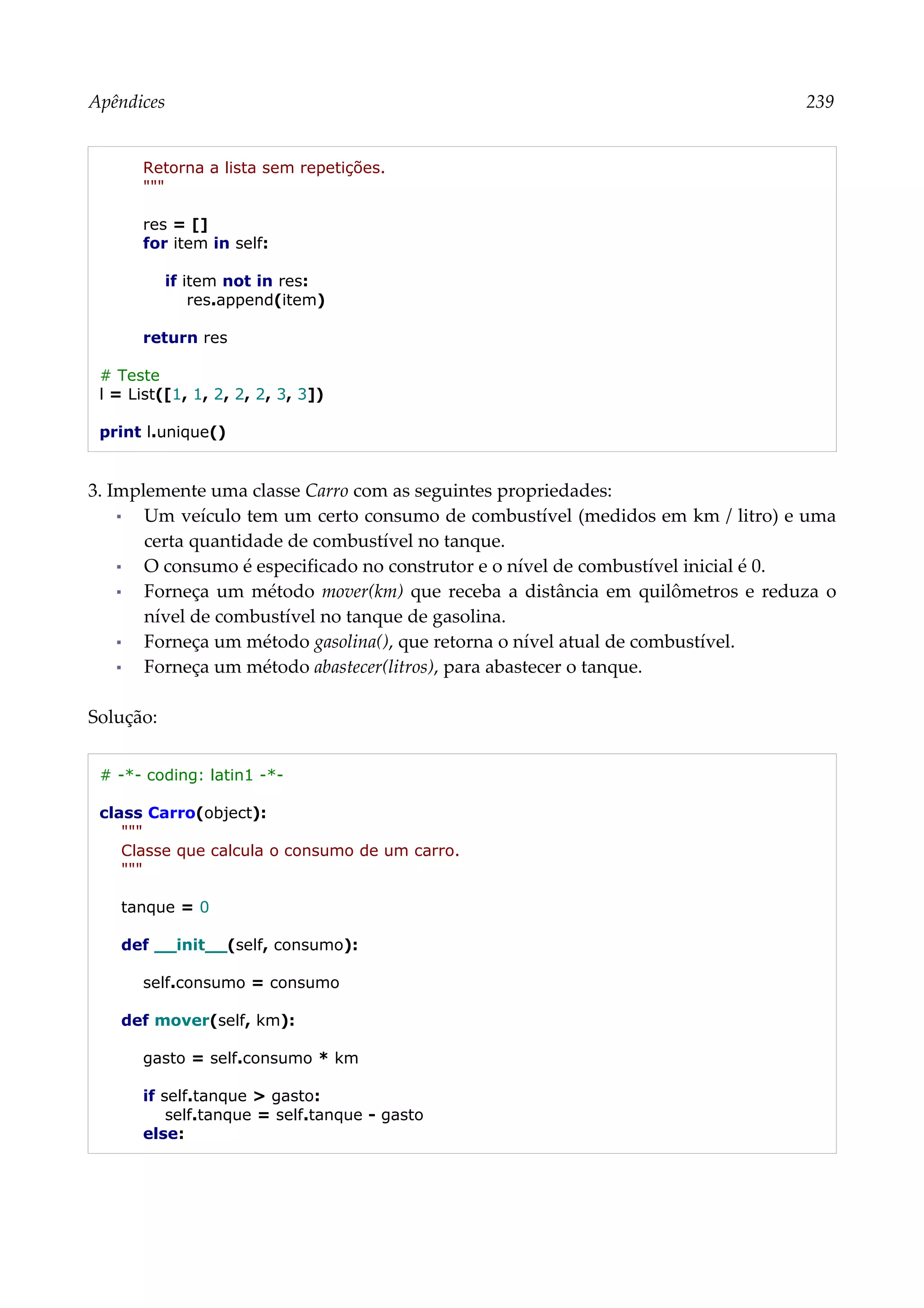 Apêndices 239
Retorna a lista sem repetições.
"""
res = []
for item in self:
if item not in res:
res.append(item)
return res
# Teste
l = List([1, 1, 2, 2, 2, 3, 3])
print l.unique()
3. Implemente uma classe Carro com as seguintes propriedades:
▪ Um veículo tem um certo consumo de combustível (medidos em km / litro) e uma
certa quantidade de combustível no tanque.
▪ O consumo é especificado no construtor e o nível de combustível inicial é 0.
▪ Forneça um método mover(km) que receba a distância em quilômetros e reduza o
nível de combustível no tanque de gasolina.
▪ Forneça um método gasolina(), que retorna o nível atual de combustível.
▪ Forneça um método abastecer(litros), para abastecer o tanque.
Solução:
# -*- coding: latin1 -*-
class Carro(object):
"""
Classe que calcula o consumo de um carro.
"""
tanque = 0
def __init__(self, consumo):
self.consumo = consumo
def mover(self, km):
gasto = self.consumo * km
if self.tanque > gasto:
self.tanque = self.tanque - gasto
else:
 